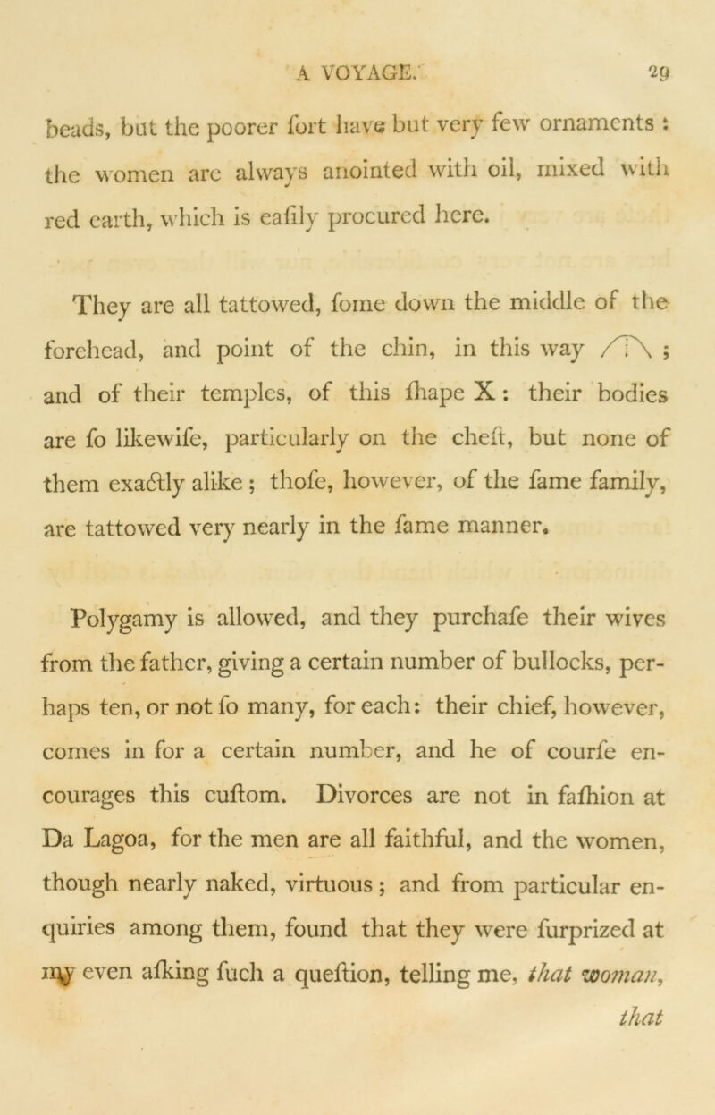 beads, but the poorer fort have but very few ornaments : the women are always anointed with oil, mixed with red earth, which is ealiiy procured here. They are all tattowed, fome down the middle of the forehead, and point of tlie chin, in this way /T\ ; and of their temples, of this fhape X; their bodies are fo likewife, particularly on the cheft, but none of them exaftly alike ; thofe, however, of the fame family, are tattowed very nearly in the fame manner. Polygamy is allowed, and they purchafe their wives from the father, giving a certain number of bullocks, per- haps ten, or not fo many, for each: their chief, however, comes in for a certain number, and he of courfe en- courages this cuftom. Divorces are not in fafhion at Da Lagoa, for the men are all faithful, and the women, though nearly naked, virtuous; and from particular en- quiries among them, found that they Avere furprized at / iqj'- even afking fuch a quefiion, telling me, that woman, that