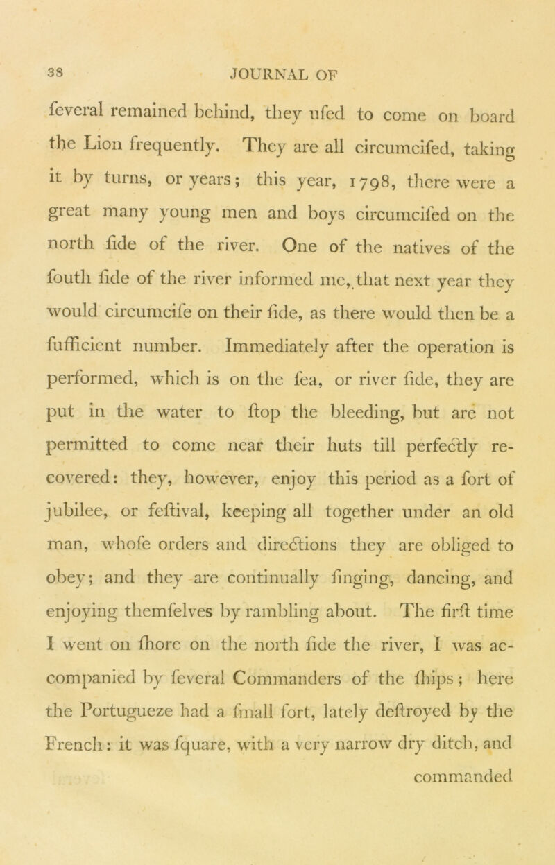 fevGial icinaiiied bcliind, they ufed to come on board the Lion frequently. They are all circumcifed, taking It by turns, or years; this year, 1798, there were a great many young men and boys circumcifed on the north tide of the river. One of the natives of the fouth tide of the river informed me, that next year they would circumcife on their tide, as there would then be a fufficient number. Immediately after the operation is performed, which is on the fea, or river tide, they are put in the water to hop the bleeding, but are not permitted to come near their huts till perfedtly re- f covered: they, however, enjoy this period as a fort of jubilee, or feftival, keeping all together under an old man, whofe orders and diredlions they are obliged to obey; and they-are continually tinging, dancing, and enjoying themfelves by rambling about. The tirti: time I went on thore on the north fide the river, I was ac- companied by feveral Commanders of the tliips; here the Portugueze had a fmall fort, lately detiroyed by the French: it was fquare, with a very narrow dry ditch, and commanded