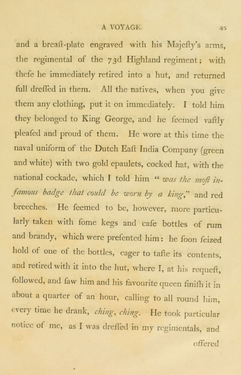 A VOYAGE. ;i5 and a breaft-plate engraved with his Majefty’s arms, the regimental of the 73d Highland regiment; with thefe he immediately retired into a hut, and returned full drefled in them. All the natives, when you n-ive j to them any clothing, put it on iramedlately. I told him they belonged to King George, and he feemed vaftly plealed and proud of them. He wore at this time the naval uniform of the Dutch Eaft India Company (green and white) with two gold epaulets, cocked hat, with the national cockade, which I told him “ was the mojl in- famous badge that could he worn by a kingf and red breeches. He feemed to be, however, more particu- larly taken with fome kegs and cafe bottles of rum and brandy, which were prefented him: he foon feized hold of one of the bottles, eager to tafte its contents, and retired with it into the hut, where I, at his requeft, followed, and faw him and his favourite queen hnifh it in about a quarter of an hour, calling to all round him, every tjme he drank, citing, citing. He took particular notice ot me, as I was drefled in my regimentals, and offered