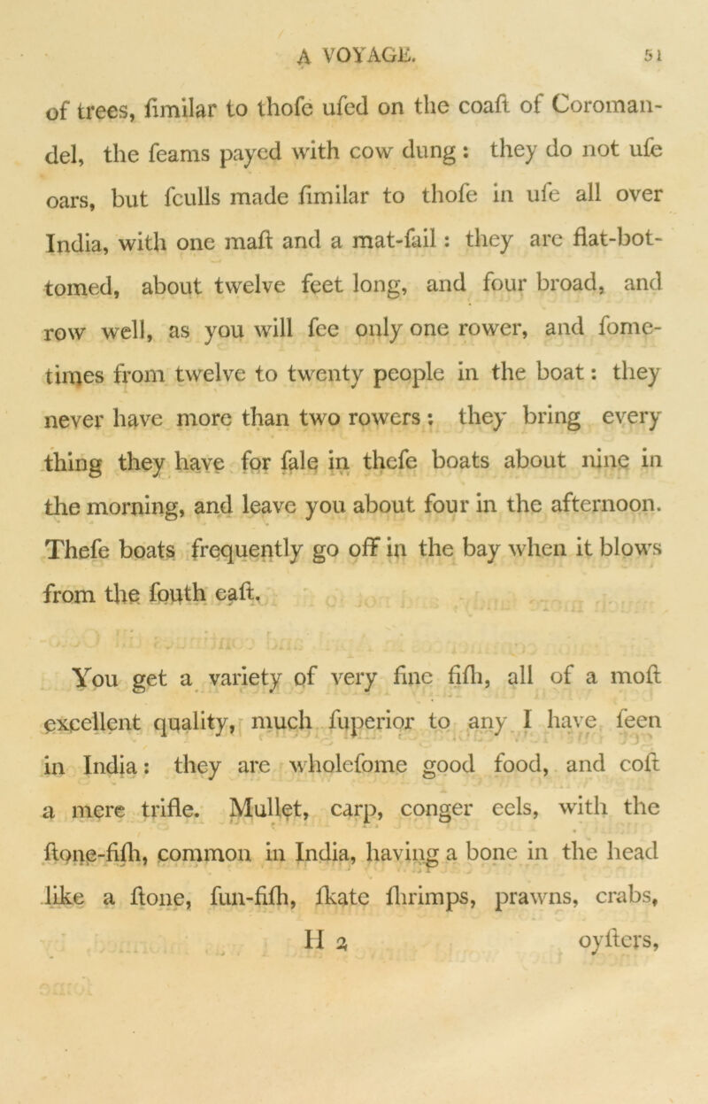 of trees, fimllar to thofe ufed on the coaft of Coroman- del, the feams payed with cow dung; they do not ufe oars, but fculls made fimilar to thofe in ufe all over India, with one maft and a mat-fail: they are flat-bot- tomed, about twelve feet long, and four broad, and row well, as you will fee only one rower, and fome- tinres from twelve to twenty people in the boat: they never have more than two rowers ; they bring every .thing .they have. for fale in thefe boats about nine in the morning, and leave you about four in the afternoon. Thefe boats frequently go off in the bay when it blpws from the fouth eaft, ^ You get a variety of very fine fifli, all pf a moft excellent quality,'much, fuperiqr to any, I have feen in India: they are wholefome good food, and coft a mere trifle. Mullet, carp, conger eels, with the ftQtie-fifh, common in India, having..a bone in the head like a ftone, fun-fifh, fkate flirimps, prawns, crabs, Ha oyflers.