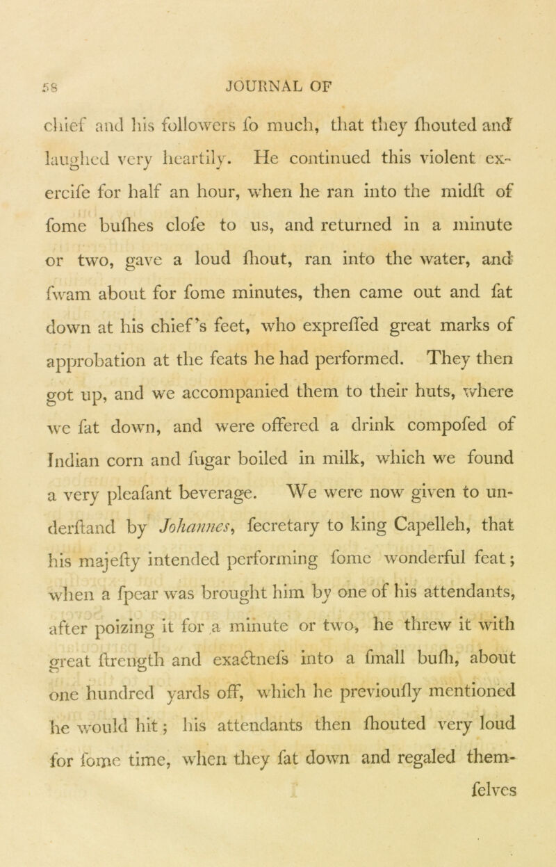 chief and his followers fo much, that they fliouted and laughed very heartily. He continued this violent ex- ercife for half an hour, when he ran into the midft of fome bullies clofe to us, and returned in a minute or two, gave a loud lliout, ran into the water, and fwam about for fome minutes, then came out and fat down at his chief’s feet, who exprelled great marks of approbation at the feats he had performed. They then got up, and we accompanied them to their huts, where we fat down, and were offered a drink compofed of Indian corn and fugar boiled in milk, which we found a very pleafant beverage. We were now given to un- derftand by Johannes, fecretary to king Capelleh, that his majefly intended performing fome wonderful feat; when a fpear was brought him by one of his attendants, after^ poizing it for ,a minute or two, he threw it with oreat ftrength and exacftnefs into a fmall bufli, about one hundred yards off, which he previoufly mentioned he would hit; his attendants then fhouted very loud for fome time, when they fat down and regaled them- felves