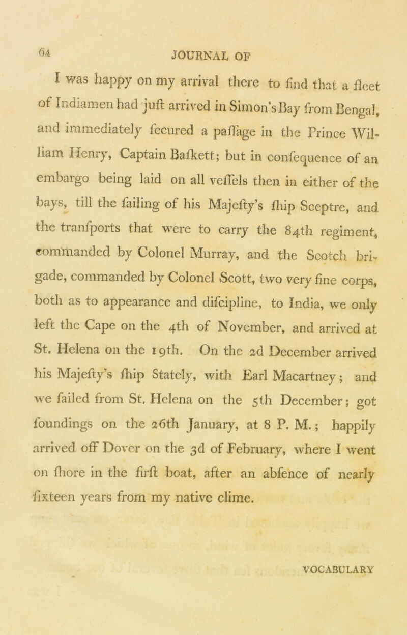 I was happy on my arrival there to find tliat a fleet of Indiamen had juft arx'iv'ed in Simon’sBay from Bengal, and immediately fecured a paflage in the Prince Wil- liam Henry, Captain Bafkett; but In confequence of an embargo being laid on all veflels then in either of the bays, till the tailing of his Majefty’s thip Sceptre, and the tiantports that were to carry the 84th regiment, commanded by Colonel Murray, and the Scotch bri- gade, commanded by Colonel Scott, two very fine corps, both as to appearance and difcipllne, to India, we only left the Cape on the 4th of November, and arrived at St. Helena on the 19th. On the 2d December arrived his Majefty’s thip Stately, with Earl Macartney; and we failed from St, Helena on the 5th December; got foundings on the 26th January, at 8 P. M.; happily arrived off Dover on the 3d of February, where I went on {liore in the firft boat, after an abfence of nearly fixteen years from my native clime. VOCABULARY