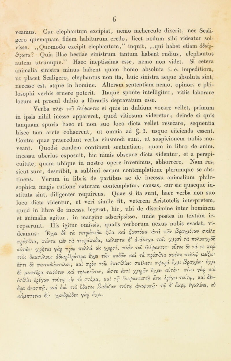 veamus. Cur elephanlum excipiat, nemo meherciile dixerit, nec Scali- gero quemquam fidem habiturum credo, licet nodum sibi xideatur sol- visse. ,,Quomodo excipit elephantum,” inquit, ,,qui habet etiam d^id§- 3-^ootcc? Quia illae bestiae sinistrum tantum habent rudius, elephantus autem utrumque.” Haec ineptissima esse, nemo non videt. Si cetera animalia sinistra minus habent quam homo absoluta i. e. impeditiora, ut placet Scaligero, elephantus non ita, huic sinistra aeque absoluta sint, necesse est, atque in homine. Alteram sententiam nemo, opinor, e phi- losophi verbis eruere poterit. Itaque sponte intelligitur, vitiis laborare locum et procul dubio a librariis depravatum esse. Verba tov iKscpavrog si quis in dubium vocare vellet, primum in ipsis nihil inesse appareret, quod vitiosum videretur; deinde si quis tanquam spuria haec et non suo loco dicta vellet resecare, sequentia hisce tam arcte cohaerent, ut omnia ad 3. usque eiicienda essent. Contra quae praecedunt verba eiusmodi sunt, ut suspicionem nobis mo- veant. Quodsi eandem continent sententiam, quam in libro de anim. incessu uberius exposuit, hic nimis obscure dicta videntur, et a perspi- cuitate, quam ubique in nostro opere invenimus, abhorrere. INam res, sicut sunt, describit, a sublimi earum contemplatione plerumque se abs- tinens. Verum in libris de partibus ac de incessu animalium philo- soj)hica magis ratione naturam contemplatur, causas, cur sic quaeque in- stituta sint, diligenter requirens. Quae si ita sunt, haec verba non suo loco dicta videntur, et veri simile fit, veterem Aristotelis inteipietem, quod in libro de incessu legerat, hic, ubi de discrimine inter hominem et animalia agitur, in margine adseripsisse, unde postea in textum ii- lepserunt. His igitur omissis, qualis verborum nexus nobis evadat, vi- deamus: ''E%si ra TST^dirokt Kcti ^mrUci dvTi twv /3^a%iovwv (THeM 77^0T&ia, Trdvra /jlIv tcc Ter^ccTTo^ay /aaAtcrra dvclXoya raTg ra avrwv %f/\rcu yd^ Trfog TroXXd wg ttA^ toZ IXicpavTog' ovrcg Ss ra re Tcvg ^ccKTvXovg eyji rdJu Troddv kuI tcc t^octSuc (TyJXy^ ttcXX^ hri TrevradccKTvXov y tcccl Tr^og rc7g oTTiT^ioig (TyJXETi (Tepv^d i%ei R^ccyjct'^ lUVZT^^a TOLQVTCV ZCtl TYlXlKOVTOVy WTT£ dvTl %ei^Zv £%£IV CCVTOV • TTIVEI yCC^ Y^CCl ^iyoov TovTio etg ro ycd tZ iXecpctvriTr^ dvw ^EyeircvTUJy zal S^cc dmTTTUy ycd rod vdccrog tov'tuj dmcjwcru- rZ lyyXlmy ov KCC\X7TTETCU %0vd^ddsg yCl^