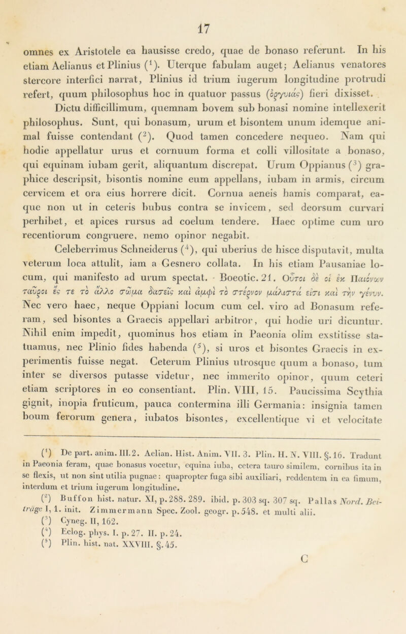 omnes ex Aristotele ea hausisse credo, quae de bonaso referunt. In his etiam Aelianus et Plinius (^). Uterque fabulam auget; Aelianus venatores stercore interfici narrat, Plinius id trium iugerum longitudine protrudi refert, quum philosophus hoc in quatuor passus (o^yvidg) fieri dixisset. Dictu ditricillimum, quemnam bovem sub bonasi nomine intellexerit philosophus. Sunt, ([ui bonasum, urum et bisontem unum idemque ani- mal fuisse contendant (^). Quod tamen concedere nequeo. Nam qui hodie appellatur urus et cornuum forma et colli villositate a bonaso, qui equinam iubam gerit, aliquantum discrepat. Urum Oppianus (^) gra- phice descripsit, bisontis nomine eum appellans, iubam in armis, circum cervicem et ora eius horrere dicit. Cornua aeneis hamis comparat, ea- quc non ut in ceteris liuhus contra se invicem, sed deorsum curvari perbibet, et apices rursus ad coelum tendere. Haec optime cum uro recentiorum congruere, nemo opinor negabit. Celeberrimus Schneiderus (^), qui uberius de hisce disputavit, multa veterum loca attulit, iam a Gesnero collata. In his etiam Pausaniae lo- cum, qui manifesto ad urum spectat. - Boeotic. 21. Ovtci Se ct ey. Wcacvuov Tccv^Gi eg Te ro ctXXo nuoixa SccTsTg kccl cljxcpt ro ixdXtTTcc ehi yal ty,v yevvv. Nec vero haec, neque Oppiani locum cum cel. viro ad Bonasum refe- ram, sed bisontes a Graecis appellari arbitror, qui hodie uri dicuntur. Nihil enim impedit, quominus hos etiam in Paeonia olim exstitisse sta- tuamus, nec Plinio fides habenda (^), si uros et bisontes Graecis in ex- perimentis fuisse negat. Ceterum Plinius utrosque quum a bonaso, tum inter se diversos putasse videtur, nec immerito opinor, quum ceteri etiam scriptores in eo consentiant. Plin. VIII, 15. Paucissima Scythia gignit, inopia fruticum, pauca contermina illi Germania; insignia tamen boum ferorum genera, iubalos bisontes, excellentiqiie vi et velocitate (B De part. anim. I1I.2. Aelian. llist. Aiilm. Yll. 3. Plin. II. N. TllI. §. 16. Tradunt in Paeonia feram, quae bonasus vocetur, equina iuba, cetera tauro similem, cornibus ita in se flexis, ut non sint utilia pugnae; quapropter fuga sibi auxiliari, reddentem in ea fimum, interdum et trium iugerum longitudine. P) Buffon blst. natur. XI, p.288. 289. Ibld. p. 303 sq. 307 sq. Pallas Nord. Bei- iragc I, 1. mlt. Zimmermann Spec. Zool. geogr. p.548. et multi alii. C) Cyneg. II, 162. n Eclog. pbys. l. p.27. II. p.24. (^) Plin. bist. nat. XXYHI. §.45. c