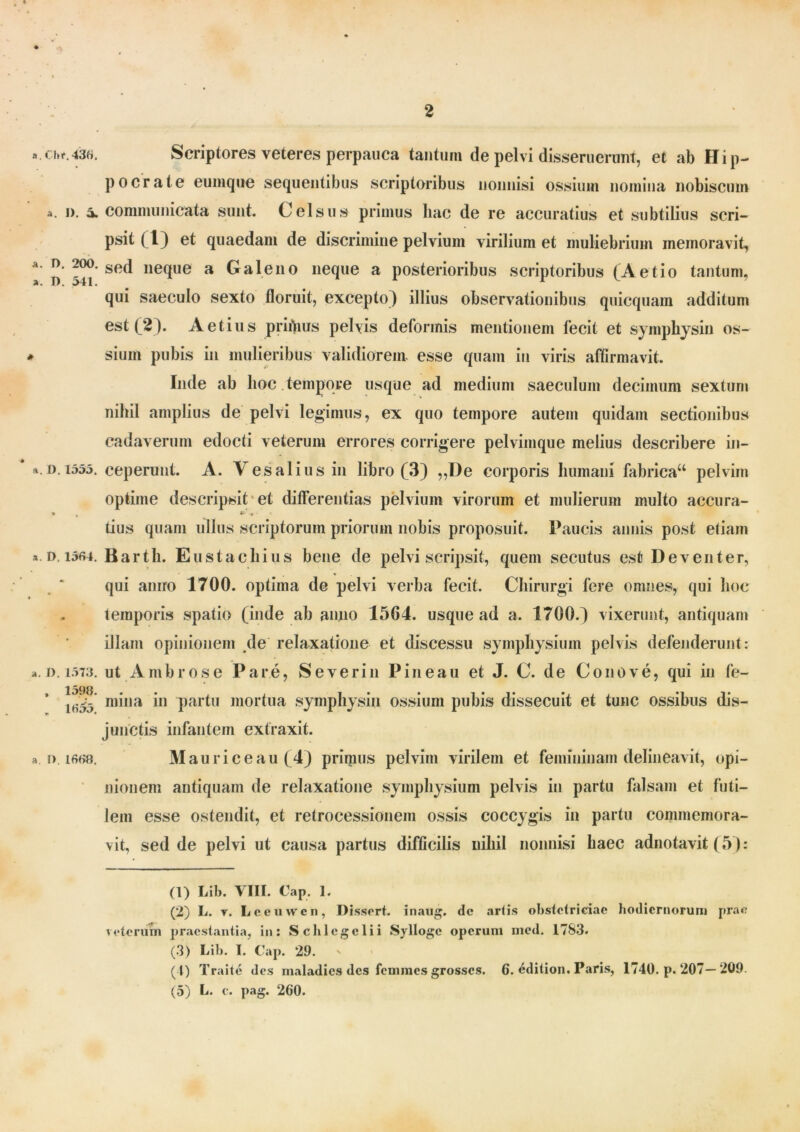 cb*.43«. Scriptores veteres perpauca tantum de pelvi disseruerunt, et ab Hip- pocrate eumque sequentibus scriptoribus nonnisi ossium nomina nobiscum a. i), a. communicata sunt. Celsus primus bac de re accuratius et subtilius scri- psit (1) et quaedam de discrimine pelvium virilium et muliebrium memoravit, n 341 se<^ ne(llie a Caleno neque a posterioribus scriptoribus (Aetio tantum, qui saeculo sexto floruit, excepto} illius observationibus quicquam additum est (2). Aetius prifiius pelvis deformis mentionem fecit et symphysin os- sium pubis in mulieribus validiorem, esse quam in viris affirmavit. Inde ab hoc tempore usque ad medium saeculum decimum sextum nihil amplius de pelvi legimus, ex quo tempore autem quidam sectionibus cadaverum edocti veterum errores corrigere pelvimque melius describere in- i). 1355. ceperunt. A. V es alius in libro (3) „T)e corporis humani fabrica44 pelvim optime descripsit et differentias pelvium virorum et mulierum multo accura- » , «*•*« tius quam ullus scriptorum priorum nobis proposuit. Paucis annis post etiam d, 1564. Bartli. Eustachius bene de pelvi scripsit, quem secutus est Deventer, qui aniro 1700. optima de pelvi verba fecit. Chirurgi fere omnes, qui hoc temporis spatio (inde ab anno 1564. usque ad a. 1700.} vixerunt, antiquam illam opinionem de relaxatione et discessu symphysium pelvis defenderunt: d.1573. ut Ambrose Pare, Severin Pineau et J. C. de Conove, qui in fe- ihS mi,ia i*1 2 3 * 5 partu mortua symphysin ossium pubis dissecuit et tunc ossibus dis- junctis infantem extraxit. i> i6f>«. Mauri ce au (4) primus pelvim virilem et femininam delineavit, opi- nionem antiquam de relaxatione symphysium pelvis in partu falsam et futi- lem esse ostendit, et retrocessionem ossis coccygis in partu commemora- vit, sed de pelvi ut causa partus difficilis nihil nonnisi haec adnotavit (5}: (1) Lib. VIII. Cap. 1. (2) L. r. Leeuwen, Pissert. inaug. dc artis obstetriciae hodiernorum prae veterum praestantia, in: Schlcgclii Sylloge operum med. 1783. (3) Lib. I. Cap. 29. (I) Traite des maladies des femmes grosses. 6. 6dition. Paris, 1740. p. 207— 209.