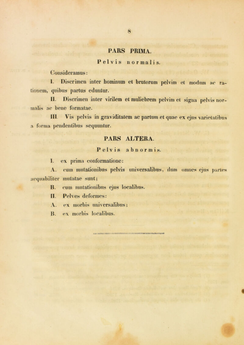 PARS PRIMA. Pelvis nor ma I i s. Consideramus: I. Discrimen inter hominum et brutorum pelvini et modum ac ra- tionem, quibus partus eduntur. II. Discrimen inter virilem et muliebrem pelvim et signa pelvis nor- malis ac bene formatae. III. Yris pelvis in graviditatem ac partum et quae ex ejus varietatibus a forma pendentibus sequuntur. PARS ALTERA. Pelvis abnormis. 1. ex prima conformatione: A. cum mutationibus pelvis universalibus, dum omnes ejus partes aequabiliter mutatae sunt; B. cuui mutationibus ejus localibus. II Pelv es deformes: A. ex morbis universalibus; 13. ex morbis localibus. «