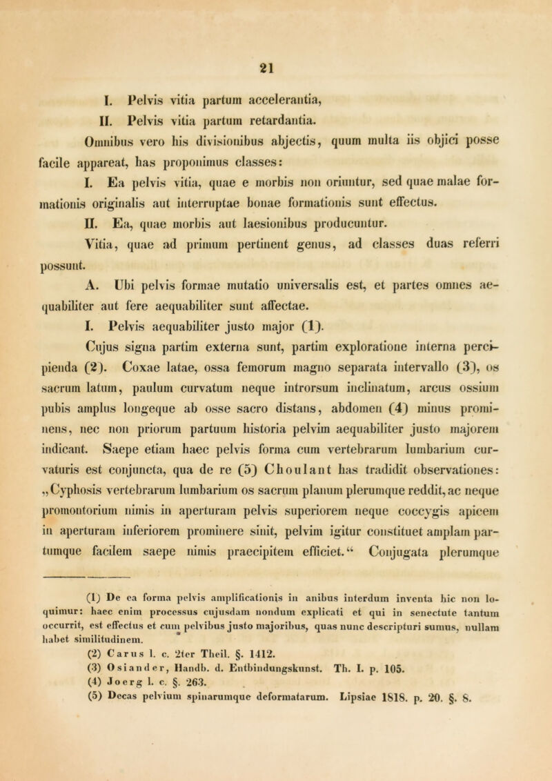 I. Pelvis vitia partum accelerantia, II. Pelvis vitia partum retardantia. Omnibus vero his divisionibus abjectis, quum multa iis objici posse facile appareat, lias proponimus classes: I. Ea pelvis vitia, quae e morbis non oriuntur, sed quae malae for- mationis originalis aut interruptae bonae formationis sunt effectus. II. Ea, quae morbis aut laesionibus producuntur. Vitia, quae ad primum pertinent genus, ad classes duas referri possunt. A. Ubi pelvis formae mutatio universalis est, et partes omnes ae- quabiliter aut fere aequabiliter sunt affectae. I. Pelvis aequabiliter justo major (1). Cujus signa partim externa sunt, partim exploratione interna perci- pienda (2). Coxae latae, ossa femorum magno separata intervallo (3), os sacrum latum, paulum curvatum neque introrsum inclinatum, arcus ossium pubis amplus longeque ab osse sacro distans, abdomen (4) minus promi- nens, nec non priorum partuum historia pelvim aequabiliter justo majorem indicant. Saepe etiam haec pelvis forma cum vertebrarum lumbarium cur- vaturis est conjuncta, qua de re (5) Choulant has tradidit observationes: „Cyphosis vertebrarum lumbarium os sacrum planum plerumque reddit, ac neque promontorium nimis in aperturam pelvis superiorem neque coccygis apicem in aperturam inferiorem prominere sinit, pelvim igitur constituet amplam par- tumque facilem saepe nimis praecipitem efficiet.44 Conjugata plerumque (1) De ea forma pelvis amplificationis in anibus interdum inventa hic non lo- quimur: haec enim processus cujusdam nondum explicati et qui in senectute tantum occurrit, est effectus et cum pelvibus justo majoribus, quas nunc descripturi sumus, nullam habet similitudinem. (2) Carus 1. c. 2tcr Tbcil. §. 1412. (3) Osi an der, llandb. d. Kntbindungskunst. Th. I. p. 105. (4) Joerg 1. c. §. 263. (5) Decas pelvium spinarumque deformatarum. Lipsiae 1818. p. 20. §. 8.