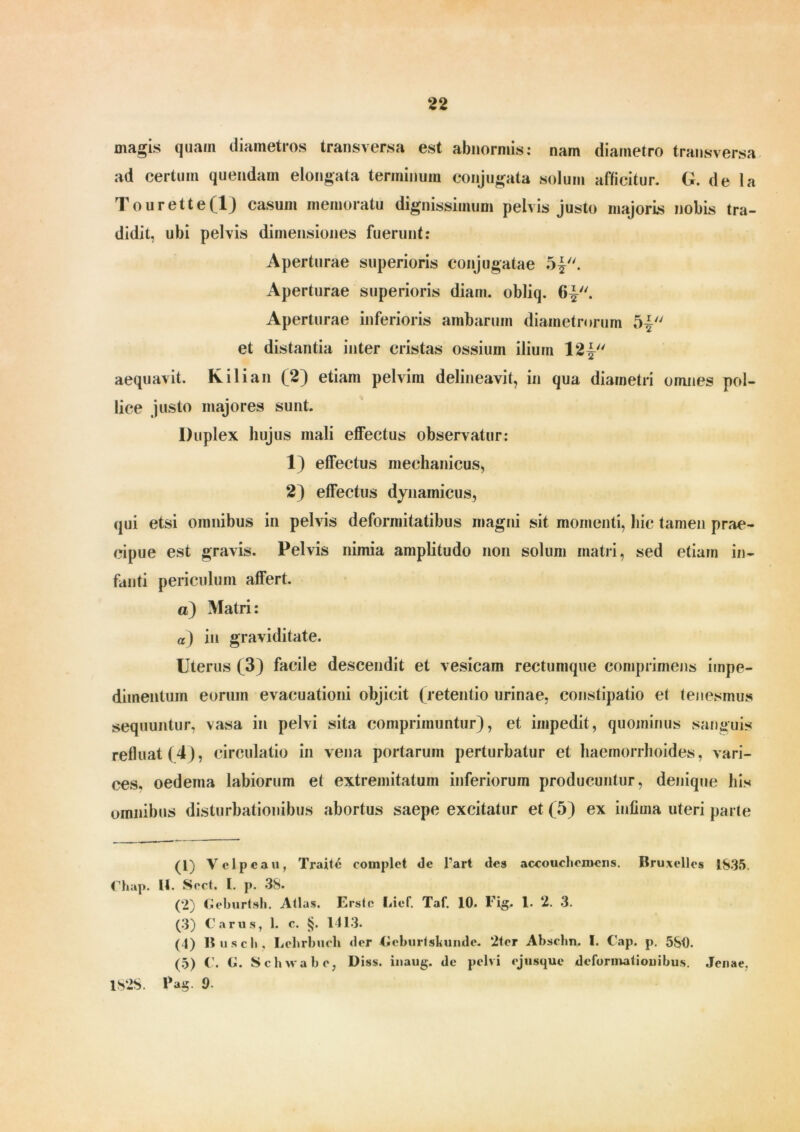 magis quam diametros transversa est abnormis: nam diametro transversa ad certum quendam elongata terminum conjugata solum afficitur. G. de la Tourette(l) casum memoratu dignissimum pelvis justo majoris nobis tra- didit, ubi pelvis dimensiones fuerunt: Aperturae superioris conjugatae 5|. Aperturae superioris diam, obliq. f>|. Aperturae inferioris ambarum diametrorum 5£ et distantia inter cristas ossium ilium Vl\u aequavit. K ili an (2) etiam pelvim delineavit, in qua diametri omnes pol- lice justo majores sunt. Duplex hujus mali effectus observatur: 1) effectus mechanicus, 2) effectus dynainicus, qui etsi omnibus in pelvis deformitatibus magni sit momenti, hic tamen prae- cipue est gravis. Pelvis nimia amplitudo non solum matri, sed etiam in- fanti periculum affert. o) Matri: a) in graviditate. Uterus (3) facile descendit et vesicam rectumque comprimens impe- dimentum eorum evacuationi objicit (retentio urinae, constipatio et tenesmus sequuntur, vasa in pelvi sita comprimuntur), et impedit, quominus sanguis refluat (4), circulatio in vena portarum perturbatur et haemorrhoides, vari- ces. oedema labiorum et extremitatum inferiorum producuntur, denique his omnibus disturbationibus abortus saepe excitatur et (5) ex infima uteri parte (1) Velpeau, Traite complet de 1'arl des accouchemens. Bruxelles 1835. Chap. II. Sect. I. p. 38. (2) Geburtsh. Atlas. Erste Lief. Taf. 10. Fig. 1. 2. 3. (3) Carus, 1. c. §. 1413. (4) 15 u sci», Lchrbuch der Geburtsliunde. 2ter Abschn. I. Cap. p. 5S0. (5) C. G. Schwab e, Diss. inaug. de pelvi ejusque deformationibus. Jenae, 1828. Pag. 9■