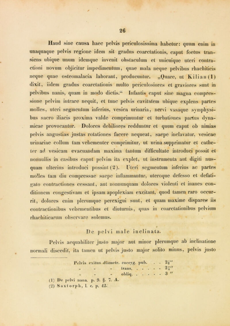 Haud sine causa haec pelvis periculosissima habetur: quum enim in unaquaque pelvis regione idem sit gradus coarctationis, caput foetus tran- siens ubique unum idemque invenit obstaculum et unicuique uteri contra- ctioni novum objicitur impedimentum, quae mala neque pelvibus rhachiticis neque quae osteomalacia laborant, producuntur. „Ouare, ut Kilian(l) dixit, iidem gradus coarctationis multo periculosiores et graviores sunt in pelvibus nanis, quam in modo dictis.66 Infantis caput sine magna compres- sione pelvim intrare nequit, et tunc pelvis cavitatem ubique explens partes molles, uteri segmentum inferius, vesica urinaria, nervi vasaque symphysi- bus sacro iliacis proxima valde comprimuntur et turbationes parius dyna- inicae provocantur. Dolores debiliores redduntur et quum caput ob nimias pelvis angustias justas rotationes facere nequeat, saepe inclavatur, vesicae urinariae collum tam vehementer comprimitur, ut urina supprimatur et cathe- ter atl vesicam evacuandam maxima tantum difficultate introduci possit et nonnullis in casibus caput pelvim ita explet, ut instrumenta aut digiti nus- quam ulterius introduci possint ( 2). Uteri segmentum inferius ac partes molles tam diu compressae saepe inflammantur, uteroque defesso et defati- gato contractiones cessant, aut nonnunquam dolores violenti et inanes con- ditionem congestivam et ipsam apoplexiam excitant, quod tamen raro occur- rit, dolores enim plerumque perexigui sunt, et quam maxime dispares iis contractionibus vehementibus et diuturnis, quas in coarctationibus pelvium rhachitiearum observare solemus. De pelvi male inclinata. Pelvis aequabiliter justo major aut minor plerumque ab inclinatione normali discedit, ita tamen ut pelvis justo major solito minus, pelvis justo Pelvis exitus dfametr. coccyg. pub. . . 2j - trans 2| - obliq 3 (1) I)e pelvi nana. p. 9. §• 7. A. (2) Saxtorph, 1. c. p. 42. //