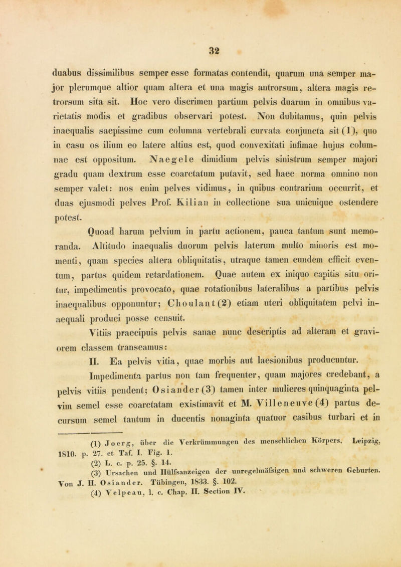 duabus dissimilibus semper esse formatas contendit, quarum una semper ma- jor plerumque altior quam altera et una magis antrorsum, altera magis re- trorsum sita sit. Hoc vero discrimen partium pelvis duarum in omnibus va- rietatis modis et gradibus observari potest. Non dubitamus, quin pelvis inaequalis saepissime cum columna vertebrali curvata conjuncta sit(l), quo in casu os ilium eo latere altius est, quod convexitati infimae hujus colum- nae est oppositum. Na e gei e dimidium pelvis sinistrum semper majori gradu quam dextrum esse coarctatum putavit, sed haec norma omnino non semper valet: nos enim pelves vidimus, in quibus contrarium occurrit, et duas ejusmodi pelves Prof. Kilian in collectione sua unicuique ostendere potest. Quoad harum pelvium in partu actionem, pauca tantum sunt memo- randa. Altitudo inaequalis duorum pelvis laterum multo minoris est mo- menti, quam species altera obliquitatis, utraque tamen eundem efficit even- tum, partus quidem retardationem. Quae autem ex iniquo capitis situ ori- tur, impedimentis provocato, quae rotationibus lateralibus a partibus pelvis inaequalibus opponuntur; Choulant(2) etiam uteri obliquitatem pelvi in- aequali produci posse censuit. Vitiis praecipuis pelvis sanae nunc descriptis ad alteram et gravi- orem classem transeamus: II. Ea pelvis vitia, quae morbis aut laesionibus producuntur. Impedimenta partus non tam frequenter, quam majores credebant, a pelvis vitiis pendent; Osiander(3) tamen inter mulieres quinquaginta pel- vim semel esse coarctatam existimavit et M. Vi 11 e ne uve (4) partus de- cursum semel tantum in ducentis nonaginta quatuor casibus turbari et in (1) Joerg, liber die Verkriimmungen des mcnschliclien Korpcrs. Leipzig, 1810. p. ‘27. et Taf. I. Fig. 1. (2) L. c. p. 25. §. 14. (3) Ursachen und Ilulfsanzeigen der unregelmafsigen und schwcren Gcburien. Von J. II. Osiander. Tiibingen, 1S33. §. 102. (4) Vclpeau, 1. c. Chap. II. Section IV.