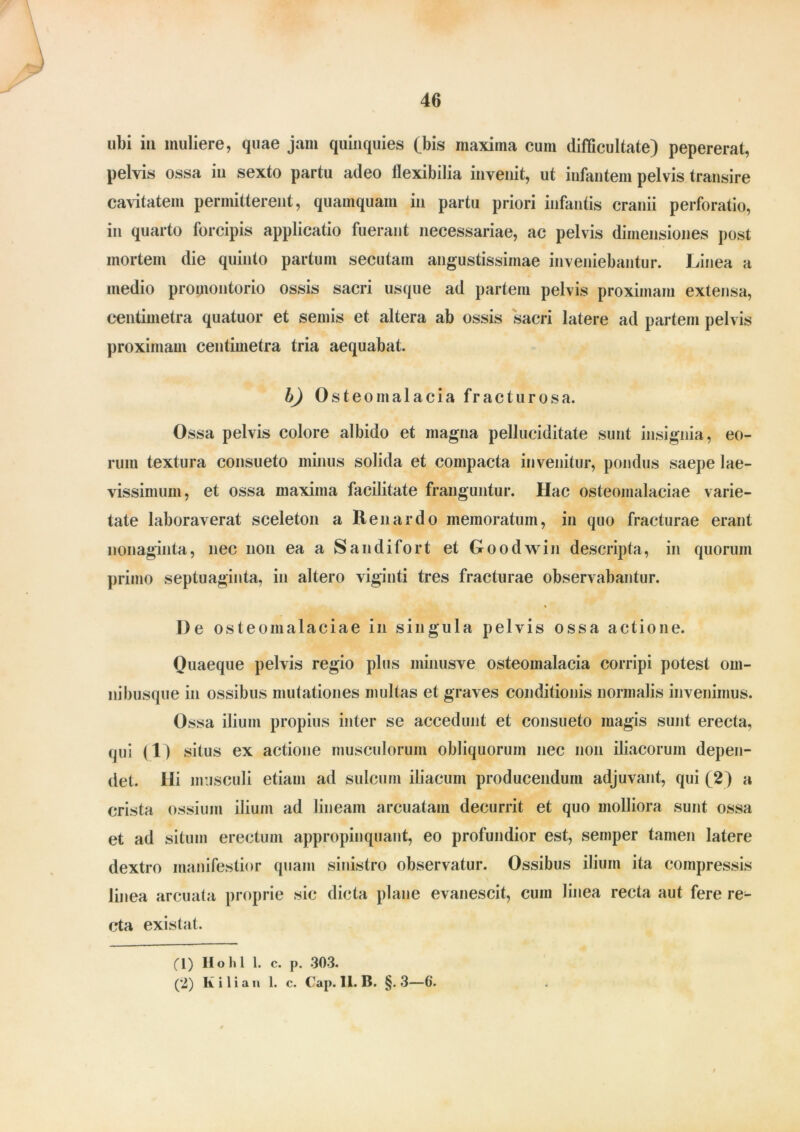 ubi iu muliere, quae jam quinquies (bis maxima cum difficultate) pepererat, pelvis ossa iu sexto partu adeo flexibilia invenit, ut infantem pelvis transire cavitatem permitterent, quamquam in partu priori infantis cranii perforatio, in quarto forcipis applicatio fuerant necessariae, ac pelvis dimensiones post mortem die quinto partum secutam angustissimae inveniebantur. Linea a medio promontorio ossis sacri usque ad partem pelvis proximam extensa, centimetra quatuor et semis et altera ab ossis sacri latere ad partem pelvis proximam centimetra tria aequabat. b) Osteomalacia fracturosa. Ossa pelvis colore albido et magna pelluciditate sunt insignia, eo- rum textura consueto minus solida et compacta invenitur, pondus saepe lae- vissimum, et ossa maxima facilitate franguntur. Hac osteomalaciae varie- tate laboraverat sceleton a Ren ardo memoratum, in quo fracturae erant nonaginta, nec non ea a Sandifort et Goodwin descripta, in quorum primo septuaginta, in altero viginti tres fracturae observabantur. % De osteomalaciae in singula pelvis ossa actione. Quaeque pelvis regio plus minusve osteomalacia corripi potest om- ni busque in ossibus mutationes inultas et graves conditionis normalis invenimus. Ossa ilium propius inter se accedunt et consueto magis sunt erecta, qui (1) situs ex actione musculorum obliquorum nec non iliacorum depen- det. Ili musculi etiam ad sulcum iliacum producendum adjuvant, qui (2) a crista ossium ilium ad lineam arcuatam decurrit et quo molliora sunt ossa et ad situm erectum appropinquant, eo profundior est, semper tamen latere dextro manifestior quam sinistro observatur. Ossibus ilium ita compressis linea arcuata proprie sic dicta plane evanescit, cum linea recta aut fere re^ cta existat. (I) Hohl 1. c. p. 303. (’2) K i 1 i a n 1. c. Cap. 11. B. §. 3—6.