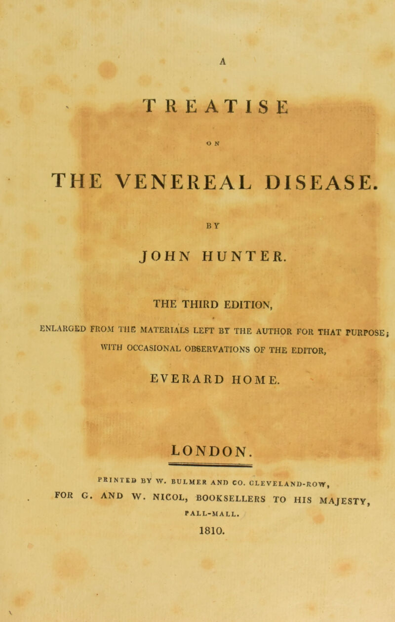 THE VENEREAL DISEASE. BY JOHN HUNTER. THE THIRD EDITION, ENLARGED FROM THE MATERIALS LEFT BT THE AUTHOR FOR THAT PURPOSE; WITH OCCASIONAL OBSERVATIONS OF THE EDITOR, EVERARD HOME. LONDON. PRINTED BY W. BULMER AND CO. CLEVELAND-ROW, FOR G. AND W. NICOL, BOOKSELLERS TO HIS MAJESTY, PALL-MALL. 1810.