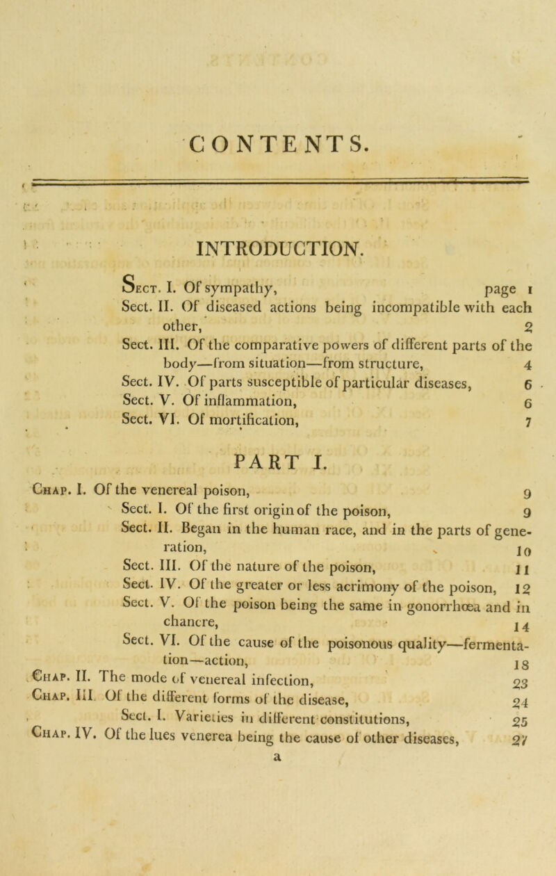 CONTENTS. INTRODUCTION. I ’ j Sect. I. Of sympathy, page * Sect. II. Of diseased actions being incompatible with each other, 2 Sect. III. Of the comparative powers of different parts of the body—from situation—from structure, 4 Sect. IV. .Of parts susceptible of particular diseases, 6 Sect. V. Of inflammation, 6 Sect. VI. Of mortification, 7 PART I. Chap. I. Of the venereal poison, 9 v Sect. I. Of the first origin of the poison, 9 Sect. II. Began in the human race, and in the parts of gene- ration, v Sect. III. Of the nature of the poison, ji Sect. IV. Of the greater or less acrimony of the poison, 12 Sect. V. 01 the poison being the same in gonorrhoea and in chancre, * I a Sect. VI. Of the cause of the poisonous quality—fermenta- tion—action, v Ciiap. II. The mode of venereal infection, Chap, hi 01 the different forms of the disease, • Sect. I. Varieties in different constitutions, Chap, IV. Of the lues venerea being the cause of other diseases, a 18 23 24 25 2'1