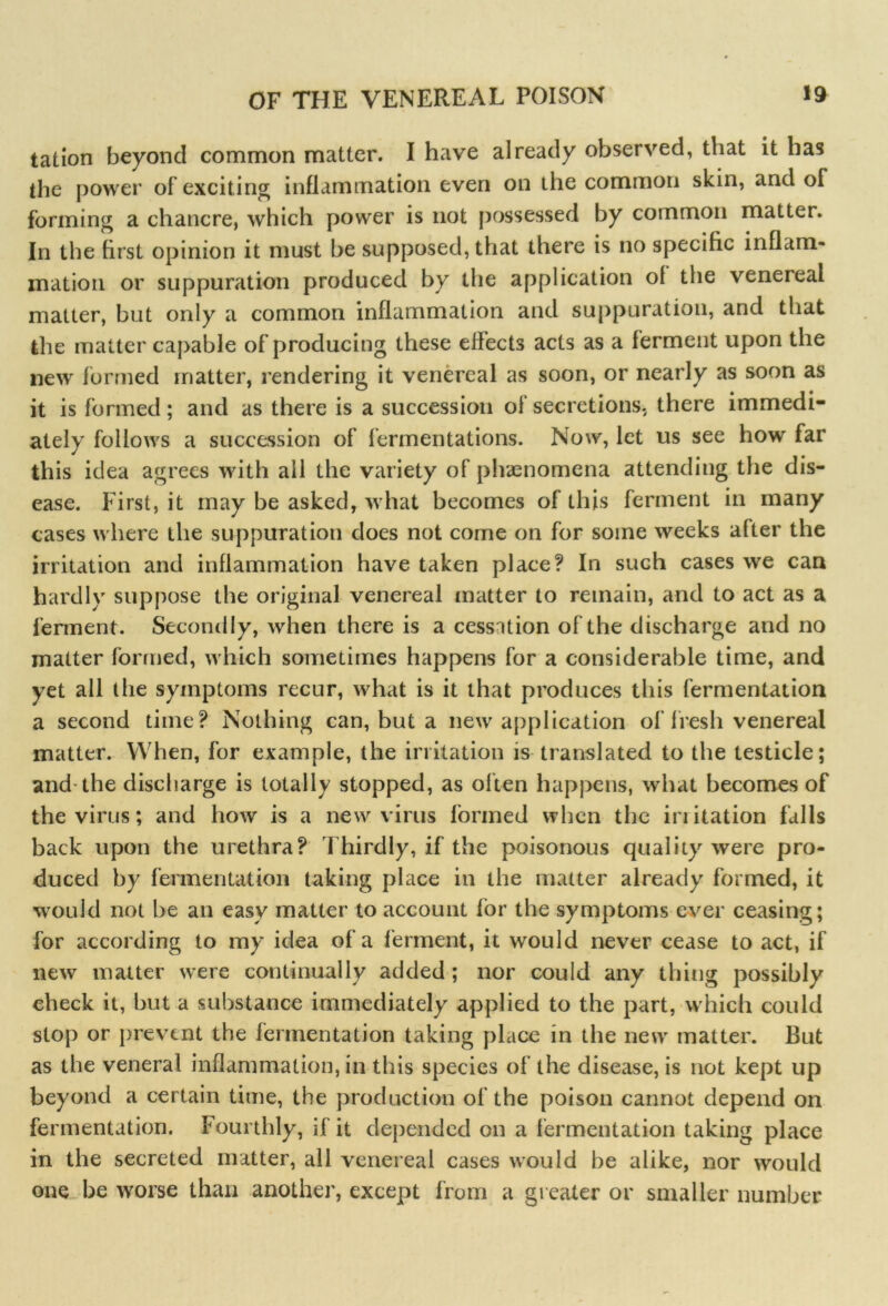 tation beyond common matter. I have already observed, that it has the power of exciting inflammation even on the common skin, and of forming a chancre, which power is not possessed by common matter. In the first opinion it must be supposed, that there is no specific inflam- mation or suppuration produced by the application ol the venereal matter, but only a common inflammation and suppuration, and that the matter capable of producing these effects acts as a f erment upon the new formed matter, rendering it venereal as soon, or nearly as soon as it is formed; and as there is a succession of secretions, there immedi- ately follows a succession of fermentations. Now, let us see how far this idea agrees with all the variety of phenomena attending the dis- ease. First, it may be asked, what becomes of this ferment in many cases where the suppuration does not come on for some weeks after the irritation and inflammation have taken place? In such cases we can hardly suppose the original venereal matter to remain, and to act as a ferment. Secondly, when there is a cessation of the discharge and no matter formed, which sometimes happens for a considerable time, and yet all the symptoms recur, what is it that produces this fermentation a second time? Nothing can, but a new application of fresh venereal matter. When, for example, the irritation is translated to the testicle; and the discharge is totally stopped, as often happens, what becomes of the virus; and how is a new virus formed when the initation falls back upon the urethra? Thirdly, if the poisonous quality were pro- duced by fermentation taking place in the matter already formed, it would not be an easy matter to account for the symptoms ever ceasing; for according to my idea of a ferment, it would never cease to act, if new matter were continually added ; nor could any thing possibly check it, but a substance immediately applied to the part, which could stop or prevent the fermentation taking place in the new matter. But as the veneral inflammation, in this species of the disease, is not kept up beyond a certain time, the production of the poison cannot depend on fermentation. Fourthly, if it depended on a fermentation taking place in the secreted matter, all venereal cases would be alike, nor would one be worse than another, except from a greater or smaller number