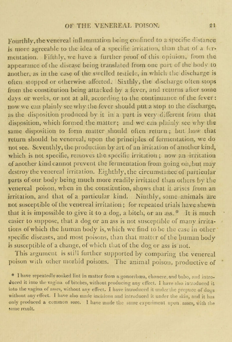 Fourthly, the venereal infl immalion being confined to a specific distance is more agreeable to the idea of a specific irritation, than that of a fer- mentation. Fifthly, we have a further proof of ibis opinion, from the appearance of the disease being translated from one part of the bode to another, as in the case of tiie swelled testicle, in which the discharge is often stopped or otherwise affected. Sixthly, the discharge o!ten stops from the constitution being attacked by a fever, and returns after some days or weeks, or not at ail, according to the continuance of the fever: now we can plainly see why the fever should put a stop to the discharge, as the disposition produced by it in a part is very different from that disposition, which formed the matter; and we can plainly see why the same disposition to form matter should often return ; but how that return should be venereal, upon the principles of fermentation, we do not see. Seventhly, the production by art of an irritation of another kind, which is not specific, removes the specific irritation ; now an irritation of another kind cannot prevent the fermentation from going on, hut may destroy the venereal irritation. Eighthly, the circumstance of particular parts of our body being much more readily irritated than others by the venereal poison, when in the constitution, shows that it arises from an irritation, and that of a particular kind. Ninthly, some animals are not susceptible of the venereal irritation; for repeated trials have shewn that it is impossible to give it to a dog, a bitch, or an ass.:* It is much easier to suppose, that a dog or an ass is not susceptible of many irrita- tions of which the human body is, which we find lobe the case in other specific diseases, and most poisons, than that matter of the human body is susceptible of a change, of which that of the clog or ass is not. This argument is still further supported by comparing the venereal poison with other morbid poisons. The animal poison, productive of * I have repeatedly soaked lint in matter from a gonorrhoea, chancre, and bubo, and intro- duced it into the vagina of bitches, without producing any effect. I have also introduced it into the vagina of asses, without any effect. I have introduced it under Lite prepuce of dogs without any effect. I have also made incisions and introduced it under the skin, and it has only produced a common sore. 1 have made the same experiment upon asses, with the same result.