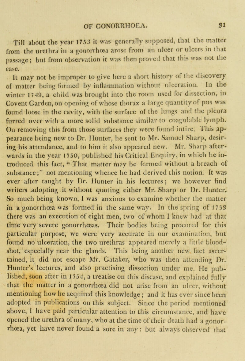 Till about the year 1753 it was generally supposed, that the matter from the urethra in a gonorrhoea arose from an ulcer or ulcers in that passage; but from observation it was then proved that this was not the case. It may not be improper to give here a short history of the discovery of matter being formed by inflammation without ulceration. In the winter 17 49, a child was brought into the room used for dissection, in Covent Garden, on opening of whose thorax a large quantity of pus was found loose in the cavity, with the surface of the lungs and the pleura furred over with a more solid substance similar to coagulable lymph. On removing this from those surfaces they were found intire. This ap- pearance being new to Dr. Hunter, he sent to Mr. Samuel Sharp, desir- ing his attendance, and to him it also appeared new. Mr. Sharp alter- wards in the year 1750, published his Critical Enquiry, in which he in- troduced this fact, “ That matter may be formed without a breach ol substance;” not mentioning whence he had derived this notion. It was ever after taught by Dr. Hunter in his lectures; we however find writers adopting it without quoting either Mr. Sharp or Dr. Hunter. So much being known, I was anxious to examine whether the matter in a gonorrhoea was formed in the same way. In the spring of 17 53 there was an execution of eight men, two of whom I knew had at that time very severe gonorrhoeas. Their bodies being procured for this particular purpose, we were very accurate in our examination, but found no ulceration, the two urethras appeared merely a little blood- shot, especially near the glands. This being another new* fact ascer- tained, it did not escape Mr. Gataker, who was then attending Dr. Hunter’s lectures, and also practising dissection under me. He pub- lished, soon after in 1 754, a treatise on this disease, and explained fully that the matter in a gonorrhoea did not arise from an ulcer, without mentioning how he acquired this knowledge ; and it has ever since been adopted in publications on this subject. Since the period mentioned above, I have paid particular attention to this circumstance, and have opened the urethra of many, who at the time of their death had a gonor- rhoea, yet have never found a sore in any: but always observed that