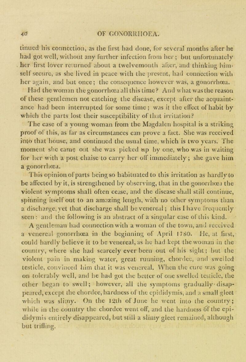 tinned his connection, as the first had done, for several months after he had got well, without any further infection from her : hut unfortunately her first lover returned about a twelvemonth after, and thinking him- self secure, as she lived in peace with the present, had connection with her again, and but once; the consequence however was, a gonorrhoea. Had the woman the gonorrhoea all this time? And what was the reason of these gentlemen not catching the disease, except after the acquaint- ance had been interrupted for some time ; was it the effect of habit by which the parts lost their susceptibility of that irritation? The case of a young woman from the Magdalen hospital is a striking proof of this, as far as circumstances can prove a fact. She was received into that house, and continued the usual time, which is two years. The moment she came out she was picked up by one, who was in waiting for her with a post chaise to carry her off immediately; she gave him a gonorrhoea. This opinion of parts being so habituated to this irritation as hardly to be affected by it, is strengthened bv observing, that in the gonorrhoea the violent symptoms shall often cease, and the disease shall still continue, spinning itself out to an amazing length, with no other symptoms than a discharge, yet that discharge shall be venereal; this I have frequently seen : and the following is an abstract of a singular case of this kind. A gentleman had connection with a woman of the town, and received a venereal gonorrhoea in the beginning of April 17 80. He, at first, could hardly believe it to be venereal, as he had kept the woman in the country, where she had scarcely ever been out of his sight; but the violent pain in making water, great running, chordee, and swelled testicle, convinced him that it was venereal. When the cure was going on tolerably well, and he had got the better of one swelled testicle, the other began to swell; however, all the symptoms gradually * disap- peared, except the chordee, hardness of the epididymis, and a small gleet which was slimy. On the 12th of June he went into the country; while in the country the chordee went off, and the hardness of the epi- didymis entirely disappeared, but still a slimy gleet remained, although but trifling.