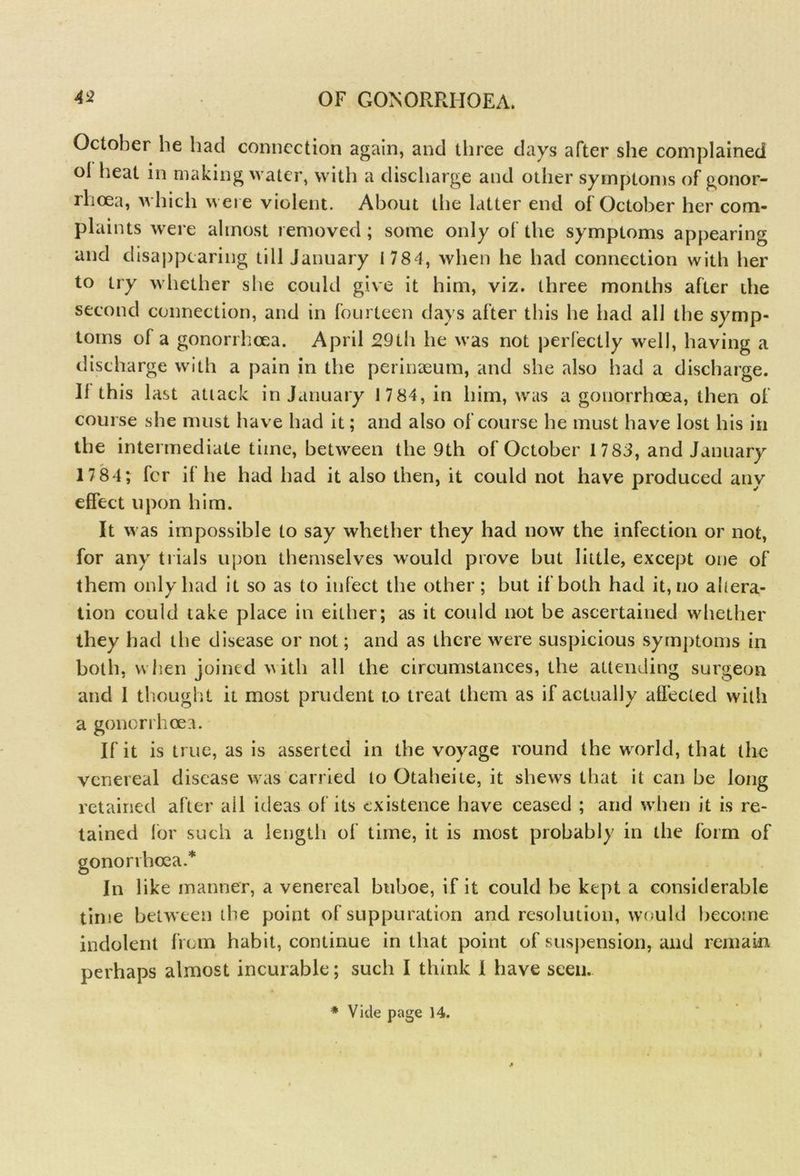 October he had connection again, and three days after she complained ol heat in making water, with a discharge and other symptoms of gonor- rhoea, which were violent. About the latter end of October her com- plaints were almost removed ; some only of the symptoms appearing and disappearing till January 1 784, when he had connection with her to try whether she could give it him, viz. three months after the second connection, and in fourteen days after this he had all the symp- toms of a gonorrhoea. April 29th he was not perfectly well, having a discharge with a pain in the perinaeum, and she also had a discharge. II this last attack in January 1 7 84, in him, was a gonorrhoea, then of course she must have had it; and also of course he must have lost his in the intermediate time, between the 9th of October 1783, and January 17 84; fer il he had had it also then, it could not have produced any effect upon him. It was impossible to say whether they had now the infection or not, for any trials upon themselves would prove but little, except one of them only had it so as to infect the other; but if both had it, no altera- tion could take place in either; as it could not be ascertained whether they had the disease or not; and as there were suspicious symptoms in both, when joined with all the circumstances, the attending surgeon and I thought it most prudent t.o treat them as if actually affected with a gonorrhoea. If it is true, as is asserted in the voyage round the world, that the venereal disease was carried to Otaheite, it shews that it can be long retained after ail ideas of its existence have ceased ; and when it is re- tained for such a length of time, it is most probably in the form of gonorrhoea.* In like manner, a venereal btiboe, if it could be kept a considerable time between the point of suppuration and resolution, would become indolent from habit, continue in that point of suspension, and remain perhaps almost incurable; such I think I have seen. * Vide page 14.