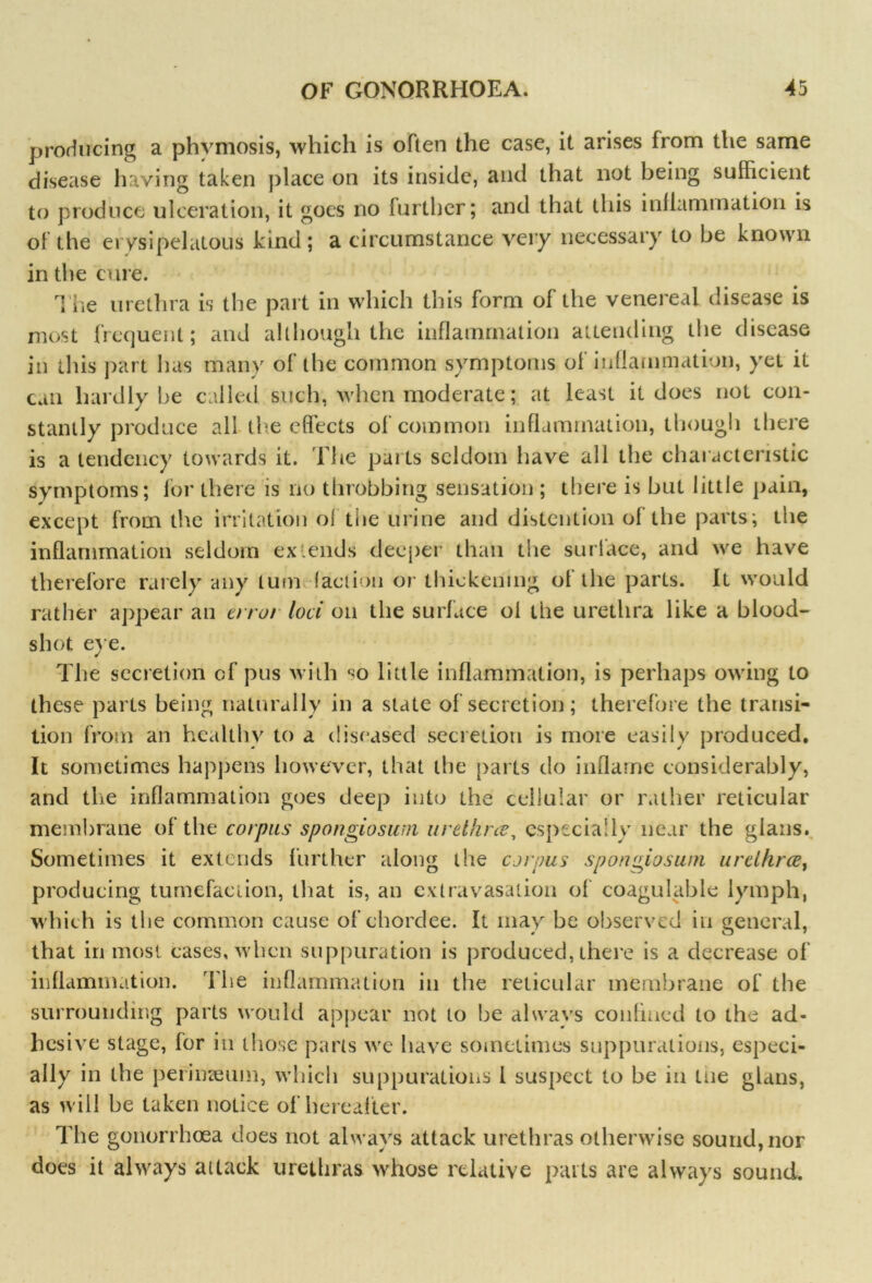 producing a phvmosis, which is often the case, it arises from the same disease having taken place on its inside, and that not being sufficient to produce ulceration, it goes no further; and that this inflammation is of the erysipelatous kind ; a circumstance very necessary to be known in the cure. i iie urethra is the part in which this form of the venereal disease is most frequent; and although the inflammation attending the disease in this part lias many of the common symptoms of inflammation, yet it can hardly be called such, when moderate; at least it does not con- stantly produce all the effects of common inflammation, though there is a tendency towards it. The parts seldom have all the characteristic symptoms; for there is no throbbing sensation ; there is but little pain, except from the irritation ol the urine and distention of the parts; the inflammation seldom extends deeper than the surface, and we have therefore rarely any turn (action or thickening ol the parts. It would rather appear an error loci on the surface of the urethra like a blood- shot eye. The secretion of pus with <*0 little inflammation, is perhaps owing to these parts being naturally in a state of secretion; therefore the transi- tion from an healthy to a diseased secretion is more easily produced. It sometimes happens however, that the parts do inflame considerably, and the inflammation goes deep into the cellular or rather reticular membrane of the corpus spongiosum urethra, especially near the gians. Sometimes it extends further along the corpus spongiosum urethrae, producing tumefaction, that is, an extravasation of coagulable lymph, which is the common cause of chordee. It may he observed in general, that in most cases, when suppuration is produced, there is a decrease of inflammation. The inflammation in the reticular membrane of the surrounding parts would appear not to he alwavs confined to the ad- hesive stage, for in those parts we have sometimes suppurations, especi- ally in the perimeum, which suppurations l suspect to be in me gians, as will be taken notice of hereafter. The gonorrhoea does not always attack urethras otherwise sound, nor does it always attack urethras whose relative parts are always sound.