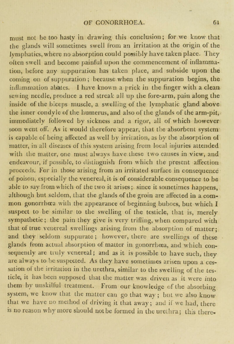 must not he too hasty in drawing this conclusion; for we know that the glands will sometimes swell from an irritation at the origin of the lymphatics, where no absorption could possibly have taken place. They often swell and become painful upon the commencement of inflamma- tion, before any suppuration has taken place, and subside upon the coming on of suppuration; because when the suppuration begins, the inflammation abates. I have known a prick in the finger with a clean sewing needle, produce a red streak all up the fore-arm, pain along the inside of the biceps muscle, a swelling of the lymphatic gland above the inner condyle of the humerus, and also of the glands of the arm-pit, immediately followed by sickness and a rigor, all of which however soon went off. As it would therefore appear, that the absorbent system is capable of being affected as well by irritation, as by the absorption of matter, in all diseases of this system arising from local injuries attended with the matter, one must always have these two causes in view, and endeavour, if possible, to distinguish from which the present affection proceeds. For in those arising from an irritated surface in consequence of poison, especially the venereal, it is of considerable consequence to be able to say from which of the two it arises; since it sometimes happens, although but seldom, that the glands of the groin are affected in a com- mon gonorrhoea with the appearance of beginning buboes, but which I suspect to be similar to the swelling of the testicle, that is, merely sympathetic; the pain they give is very trifling, when compared with that of true venereal swellings arising from the absorption of matter; and they seldom suppurate; however, there are swellings of these glands from actual absorption of matter in gonorrhoea, and which con- sequently are truly venereal; and as it is possible to have such, thev are always to be suspected. As they have sometimes arisen upon a ces- sation of the irritation in the urethra, similar to the swelling of the tes- ticle, it has been supposed that the matter was driven as it were into them by unskilful treatment. From our knowledge of the absorbing system, we know that the matter can go that way ; but we also know that we have no method of driving it that away; and if we had, there is no reason why more should not be formed in the urethra; this there-
