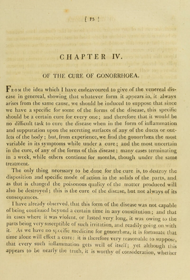 [ n : CHAPTER IV. OF THE CURE OF GONORRHOEA. From the idea which I have endeavoured to give of the venereal dis- ease in genereal, showing that whatever form it appears in, it always arises from the same cause, we should be induced to suppose that since we have a specific for some of the forms of the disease, this specific should be a certain cure for every one; and therefore that it would be no difficult task to cure tiie disease when in the form of inflammation and suppuration upon the secreting surfaces of any of the ducts or out- lets of the body; but, from experience, we find the gonorrhoea the most variable in its symptoms while under a cure; and the most uncertain in the cure, of any of the forms of this disease ; many cases terminating in a week, while others continue for months, though under the same treatment. The only thing necessary to be done for the cure is, to destroy the disposition and specific mode of action in the solids of the parts, and as that is changed the poisonous quality of the matter produced will also be destroyed ; this is the cure of the disease, but not always of its consequences. I have already observed, that this form of the disease was not capable of being continued beyond a certain time in any constitution; and that in cases where it was violent, or lasted very long, it was owing to tiie pai ts being veiy susceptible ol such irritation, and readilvgoing on with it. As we have no specific medicine for gonorrhoea, it is fortunate that time alone wall effect a cure: it is therefore very reasonable to suppose, that every such inflammation gets well of itself; yet although this appears to be nearly the truth, it is worthy of consideration, whether