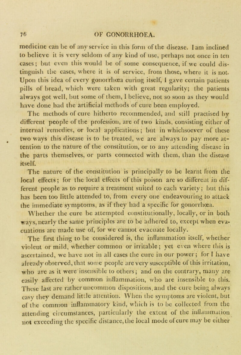 medicine can be of any service in this form of the disease. Iam inclined to believe it is very seldom of any kind of use, perhaps not once in ten cases; but even this would be of some consequence, if we could dis- tinguish the cases, where it is of service, from those, where it is not. Upon this idea of every gonorrhoea curing itself, 1 gave certain patients pills of bread, which were taken with great regularity; the patients always got well, but some of them, 1 believe, not so soon as they would have done had the artificial methods of cure been employed. The methods of cure hitherto recommended, and still practised by different people of the profession, are of two kinds, consisting either of internal remedies, or local applications; but in whichsoever of these two ways this disease is to be treated, we are always to pay more at- tention to the nature of the constitution, or to any attending disease in the parts themselves, or parts connected with them, than the disease itself. The nature of the constitution is principally to be learnt from the local effects; for the local effects of this poison are so different in dif- ferent people as to require a treatment suited to each variety; but this has been too little attended to, from every one endeavouring to attack the immediate symptoms, as if they had a specific for gonorrhoea. Whether the cure be attempted constitutionally, locally, or in both ways, nearly the same principles are to be adhered to, except when eva- cuations are made use of, lor we cannot evacuate locally. The first thing to be considered is, the inflammation itself, whether violent or mild, whether common or irritable; yet even where this is ascertained, we have not in all cases the cure in our power; for I have already observed, that some people are very susceptible of this irritation, who are as it were insensible to others; and on the contrary, many are easily affected by common inflammation, who are insensible to this. These last are rather uncommon dispositions, and the cure being always easy they demand little attention. When the symptoms are violent, but of the common inflammatory kind, which is to he collected from the attending circumstances, particularly the extent of the inflammation not exceeding the specific distance, the local mode of cure may be either