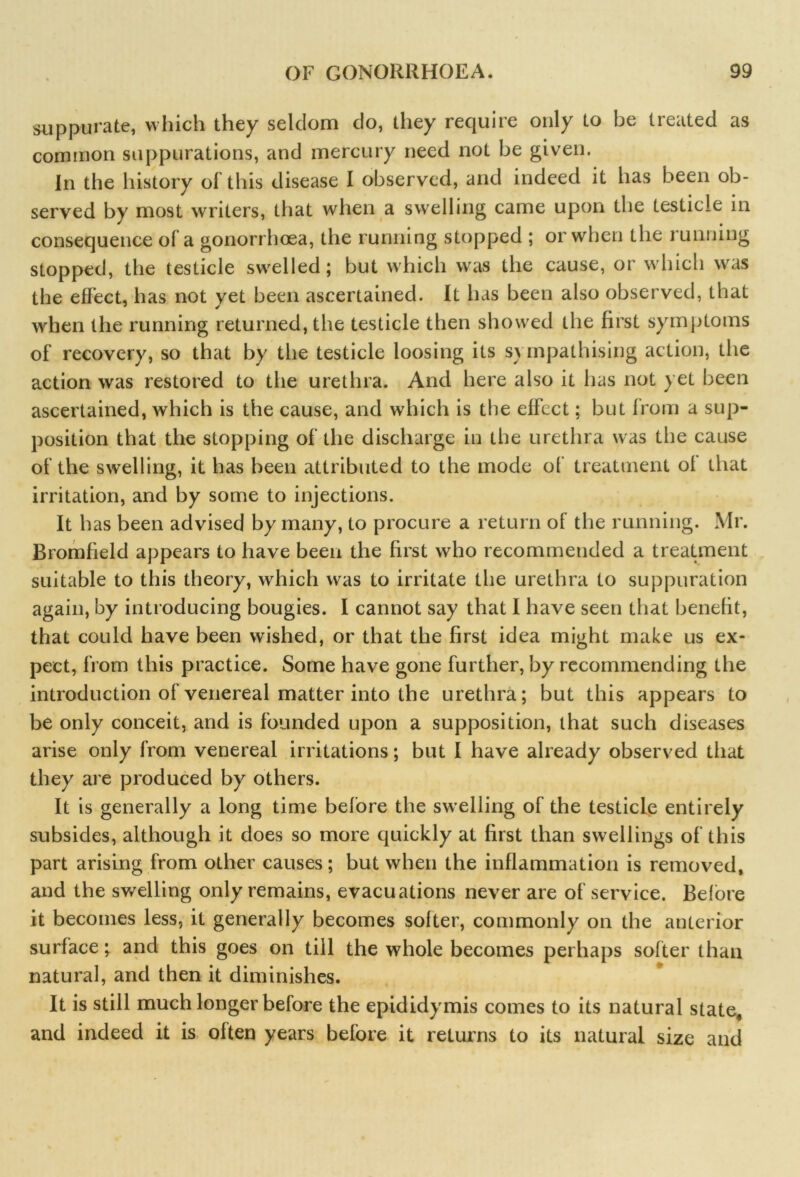 suppurate, which they seldom do, they require only to be treated as common suppurations, and mercury need not be given. In the history of this disease I observed, and indeed it has been ob- served by most writers, that when a swelling came upon the testicle in consequence of a gonorrhoea, the running stopped ; or when the running stopped, the testicle swelled; but which was the cause, or which was the effect, has not yet been ascertained. It has been also observed, that when the running returned, the testicle then showed the first symptoms of recovery, so that by the testicle loosing its s\ inpathising action, the action was restored to the urethra. And here also it has not yet been ascertained, which is the cause, and which is the effect; but from a sup- position that the stopping of the discharge in the urethra was the cause of the swelling, it has been attributed to the mode of treatment of that irritation, and by some to injections. It h as been advised by many, to procure a return of the running. Mr. Bromfield appears to have been the first who recommended a treatment suitable to this theory, which was to irritate the urethra to suppuration again, by introducing bougies. I cannot say that I have seen that benefit, that could have been wished, or that the first idea might make us ex- pect, from this practice. Some have gone further, by recommending the introduction of venereal matter into the urethra; but this appears to be only conceit, and is founded upon a supposition, that such diseases arise only from venereal irritations; but I have already observed that they are produced by others. It is generally a long time before the swelling of the testicle entirely subsides, although it does so more quickly at first than swellings of this part arising from other causes; but when the inflammation is removed, and the swelling only remains, evacuations never are of service. Before it becomes less, it generally becomes softer, commonly on the anterior surface; and this goes on till the whole becomes perhaps softer than natural, and then it diminishes. It is still much longer before the epididymis comes to its natural state, and indeed it is often years before it returns to its natural size and