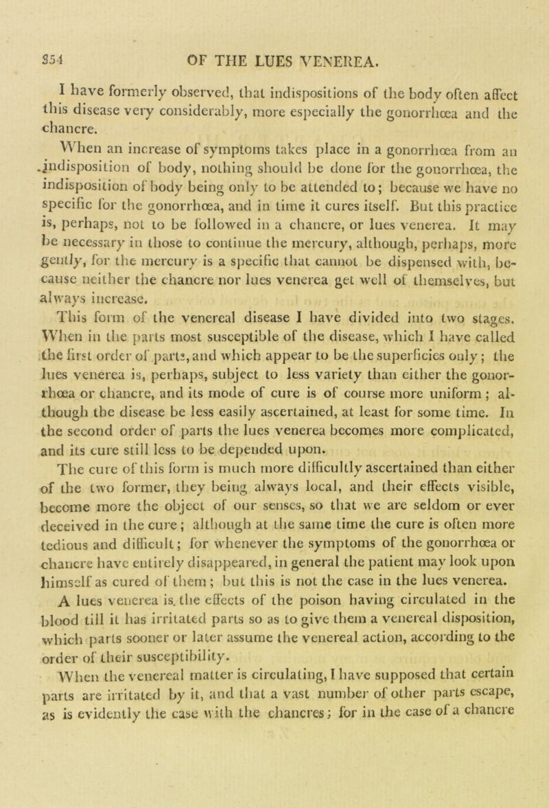 I have formerly observed, that indispositions of the body often affect this disease very considerably, more especially the gonorrhoea and the chancre. When an increase of symptoms takes place in a gonorrhoea from an .indisposition of body, nothing should be done lor the gonorrhoea, the indisposition of body being only to be attended to; because we have no specific for the gonorrhoea, and in time it cures itself. But this practice is, perhaps, not to be followed in a chancre, or lues venerea. It may be necessary in those to continue the mercury, although, perhaps, more gently, for the mercury is a specific that cannot be dispensed with, be- cause neither the chancre nor lues venerea get well of themselves, but al ways increase. This form of the venereal disease I have divided into two stages. When in the parts most susceptible of the disease, which I have called the first order of parts, and which appear to be the superficies only; the lues venerea is, perhaps, subject to less variety than either the gonor- rhoea or chancre, and its mode of cure is of course more uniform ; al- though the disease be less easily ascertained, at least for some time. In the second order of parts the lues venerea becomes more complicated, and its cure still less to be depended upon. The cure of this form is much more difficultly ascertained than either of the two former, they being always local, and their effects visible, become more the object of our senses, so that we are seldom or ever deceived in the cure; although at the same time the cure is often more tedious and difficult; for whenever the symptoms of the gonorrhoea or chancre have entirely disappeared, in general the patient may look upon himself as cured of them ; but this is not the case in the lues venerea. A lues venerea is. the effects of the poison having circulated in the blood tiil it has irritated parts so as to give them a venereal disposition, which parts sooner or later assume the venereal action, according to the order of their susceptibility. When the venereal matter is circulating, I have supposed that certain parts are irritated by it, and that a vast number of other parts escape, as is evidently the case with the chancres; for in the case of a chancre