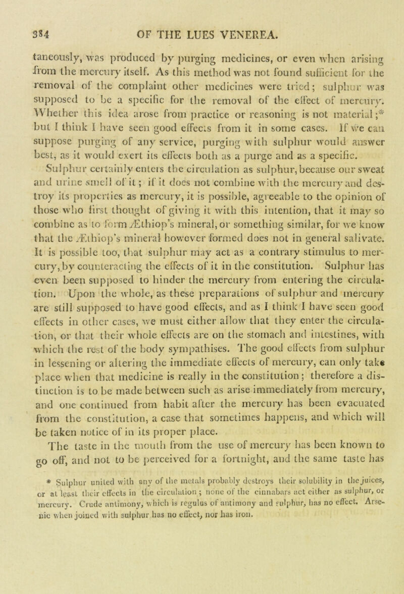 I taneously, was produced by purging medicines, or even when arising horn the mercury itself. As this method was not found sufficient for ilie removal of the complaint other medicines were tried; sulphur was supposed to be a specific for the removal of the effect of mercury. Whether this idea arose from practice or reasoning is not material but I think I have seen good effects from it in some cases. If we can suppose purging of any service, purging with sulphur would answer best, as it would exert its effects both as a purge and as a specific. Sulphur certainly enters the circulation as sulphur, because our sweat and urine smell of it; if it does not combine with the mercury and des- troy its properties as mercury, it is possible, agreeable to the opinion of those who first thought of giving it with this intention, that it may so combine as to form aEthiop’s mineral, or something similar, for we know that the Auhiop’s mineral however formed does not in general salivate. It is possible too, that sulphur may act as a contrary stimulus to mer- cury, by counteracting the effects of it in the constitution. Sulphur has even been supposed to hinder the mercury from entering the circula- tion. Upon the whole, as these preparations of sulphur and mercury are still supposed to have good effects, and as I think I have seen good effects in other cases, we must either allow that they enter the circula- tion, or that their whole effects are on the stomach and intestines, with which the rest of the body sympathises. The good effects from sulphur in lessening or altering the immediate effects of mercury, can only take place when that medicine is really in the constitution; therefore a dis- tinction is to be made between such as arise immediately from mercury, and one continued from habit after the mercury has been evacuated from the constitution, a case that sometimes happens, and which will be taken notice of in its proper place. The taste in the mouth from the use of mercury has been known to go off, and not to be perceived for a fortnight, and the same taste has * Sulphur united with any of the metals probably destroys their solubility in the juices, or at least their effects in the circulation ; none of the cinnabars act either as sulphur, or mercury. Crude antimony, which is regulus of antimony and sulphur, has no effect. Arse- nic when joined with sulphur has no effect, nor has iron.