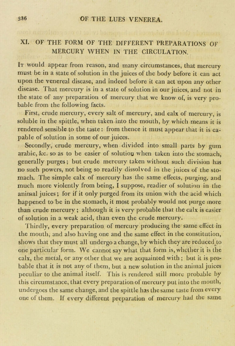 XI. OF THE FORM OF THE DIFFERENT PREPARATIONS OF MERCURY WHEN IN THE CIRCULATION. It would appear from reason, and many circumstances, that mercury must be in a state of solution in the juices of the body before it can act upon the venereal disease, and indeed before it can act upon any other disease. That mercury is in a state of solution in our juices, and not in the state of any preparation of mercury that we know of, is very pro- bable from the following facts. First, crude mercury, every salt of mercury, and calx of mercur y, is soluble in the spittle, when taken into the mouth, by which means it is rendered sensible to the taste: from thence it must appear that it is ca- pable of solution in some of our juices. Secondly, crude mercury, when divided into small parts by gum arabic, 8cc. so as to be easier of solution when taken into the stomach, generally purges; but crude mercury taken without such division has no such powers, not being so readily dissolved in the juices of the sto- mach. The simple calx of mercury has the same effects, purging, and much more violently from being, I suppose, readier of solution in the animal juices; for if it only purged from its union with the acid which happened to be in the stomach, it most probably would not purge more than crude mercury; although it is very probable that the calx is easier of solution in a weak acid, than even the crude mercury. Thirdly, every preparation of mercury producing the same effect in the mouth, and also having one and the same effect in the constitution, shows that they must all undergo a change, by which they are reduced to one particular form. We cannot say what that form is, whether it is the calx, the metal, or any other that we are acquainted with ; but it is pro- bable that it is not any of them, but a new solution in the animal juices peculiar to the animal itself. This is rendered still more probable by this circumstance, that every preparation of mercury put into the mouth, undergoes the same change, and the spittle has the same taste from every one of them. If every different preparation of mercury had the same