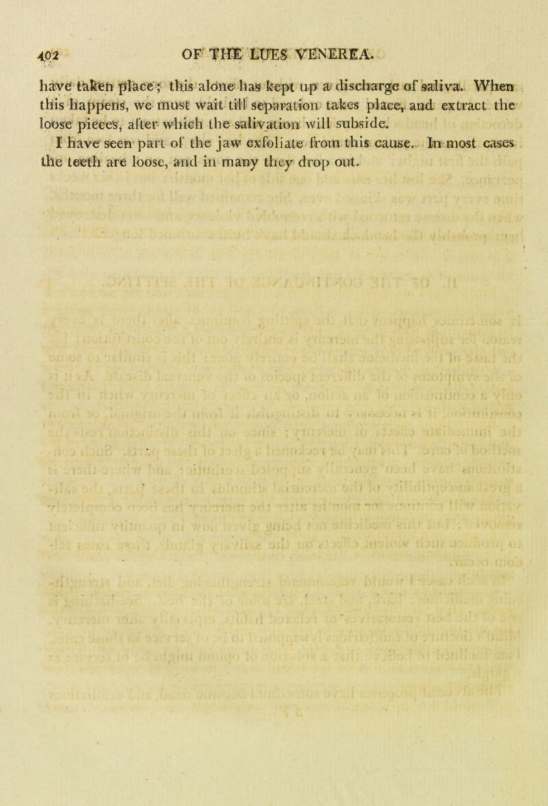 V ‘V • have: tftken place; this alone has kept up a discharge of saliva. When this happens, we must wait till separation takes place, and extract the loose pieces, alter which the salivation will subside. I have seen part ol' the jaw exfoliate from this cause. In most cases the teeth are loose, and in many they drop out.