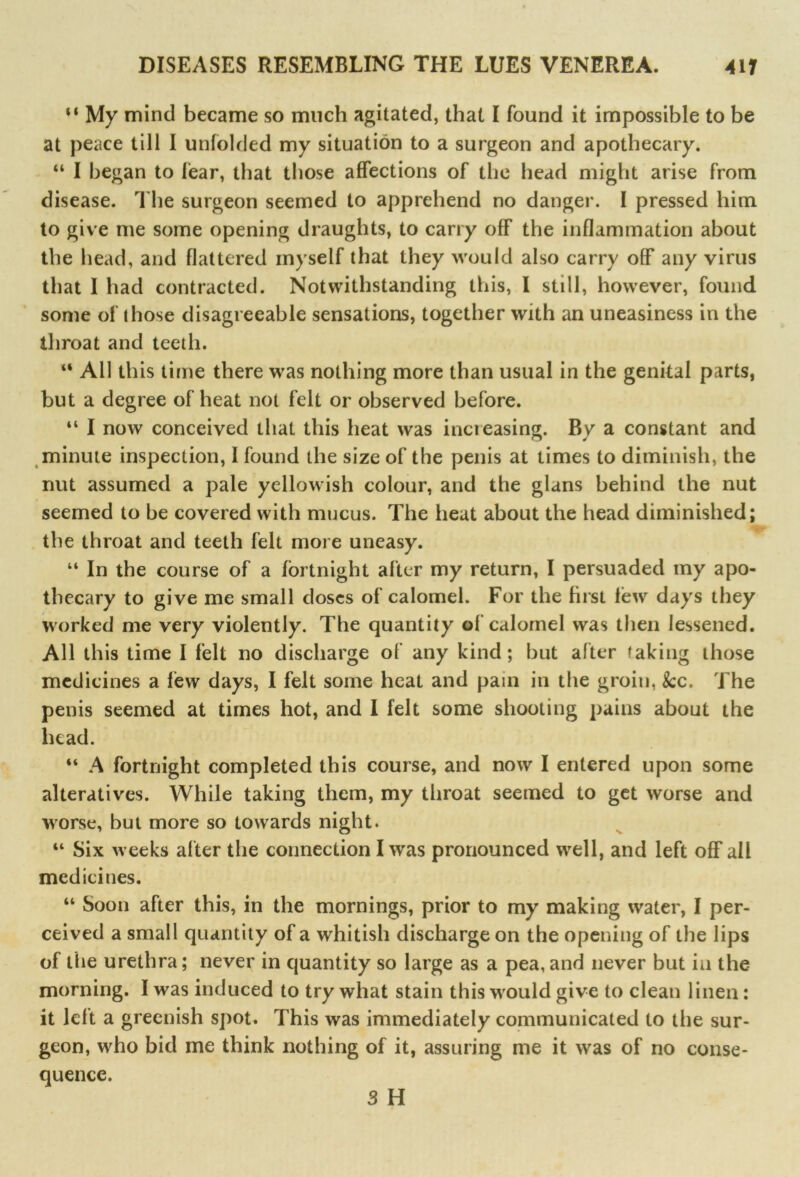 M My mind became so much agitated, that I found it impossible to be at peace till I unfolded my situation to a surgeon and apothecary. u I began to Hear, that those affections of the head might arise from disease. The surgeon seemed to apprehend no danger. I pressed him to give me some opening draughts, to carry off the inflammation about the head, and flattered myself that they would also carry off any virus that I had contracted. Notwithstanding this, I still, however, found some of those disagreeable sensations, together with an uneasiness in the throat and teeth. “ All this time there was nothing more than usual in the genital parts, but a degree of heat not felt or observed before. “ I now conceived that this heat was inci easing. By a constant and minute inspection, I found the size of the penis at times to diminish, the nut assumed a pale yellowish colour, and the glans behind the nut seemed to be covered with mucus. The heat about the head diminished; the throat and teeth felt more uneasy. “ In the course of a fortnight after my return, I persuaded my apo- thecary to give me small doses of calomel. For the hrst lew days they worked me very violently. The quantity of calomel was then lessened. All this time I felt no discharge of any kind; but after taking those medicines a few days, I felt some heat and pain in the groin, &c. The penis seemed at times hot, and I felt some shooting pains about the head. “ A fortnight completed this course, and now I entered upon some alteratives. While taking them, my throat seemed to get worse and worse, but more so towards night. “ Six w eeks after the connection I was pronounced wrell, and left off all medicines. “ Soon after this, in the mornings, prior to my making water, I per- ceived a small quantity of a whitish discharge on the opening of the lips of the urethra; never in quantity so large as a pea, and never but in the morning. I was induced to try what stain this wrould give to clean linen: it left a greenish spot. This was immediately communicated to the sur- geon, wrho bid me think nothing of it, assuring me it was of no conse- quence. 3 H