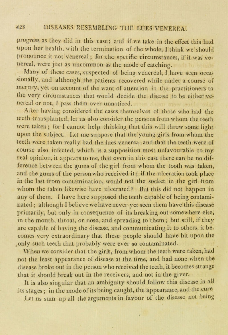 progress as tney did in this case; and if we take in the effect this had upon her health, with the termination of the whole, I think we should pronounce it not venereal; for the specific circumstances, if it was ve- nereal, were just as uncommon as the mode of catching. Many of these cases, suspected of being venereal, I have seen occa- sionally, and although the patients recovered while under a course ol rnerury, yet on account of the want of attention in the practitioners to the very circumstances that would decide the disease to be either ve- nereal or not, 1 pass them over unnoticed. After having considered the cases themselves of those who had the teeth transplanted, let us also consider the persons from whom the teeth were taken; for I cannot help thinking that this will throw some light upon the subject. Let me suppose that the young girls from whom the teeth were taken really had the lues venerea, and that the teeth were of course also infected, which is a supposition most unfavourable to my real opinion, it appears to me, that even in this case there can be no dif- ference between the gums of the girl from whom the tooth was taken, and the gums of the person who received it; if the ulceration took place in the last from contamination, would not the socket in the girl from whom the taken likewise have ulcerated? But this did not happen in any of them. I have here supposed the teeth capable of being contami- nated ; although I believe we have never yet seen them have this disease primarily, hut only in consequence of its breaking out somewhere else, in the mouth, throat, or nose, and spreading to them; but still, if they are capable of having the disease, and communicating it to others, it be- comes very extraordinary that these people should have hit upon the ,onJy such teeth that probably were ever so contaminated. When we consider that the girlls, from whom the teeth were taken, had not the least appearance of disease at the time, and had none when the disease broke out in the person who received the teeth, it becomes strange that it should break out in the receivers, and not in the giver. It is also singular that an ambiguity should follow this disease in all its stages ; in the mode of its being caught, the appearance, and the cure Let us sum up all the arguments in favour of the disease not being