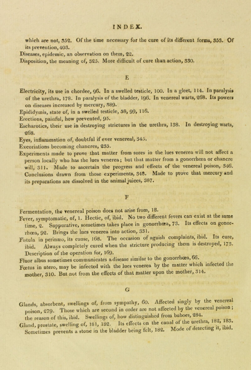 which are not, 352. Of the time necessary for the cure of its different forms, 353. Of its prevention, 403. Diseases, epidemic, an observation on them, 22. Disposition, the meaning of, 325. More difficult of cure than action, 330. E Electricity, its use in chordee, 90. In a swelled testicle, 100. In a gleet, 114. In paralysis of the urethra, 178. In paralysis of the bladder, 196. In venereal warts, 268. Its powers on diseases increased by mercury, 389* Epididymis, state of, in a swelled testicle, 58, 99> H6. Erections, painful, how prevented, 95* Escharotics, their use in destroying strictures in the urethra, 138. In destioying warts, 268. Eyes, inflammation of, doubtful if ever venereal, 345. Excoriations becoming chancres, 235. Experiments made to prove that matter from sores in the lues veneiea vvili not affect a person locally who has the lues venerea j but that matter from a gononhcea or chancre will, 311. Made to ascertain the progress and effects of the venereal poison, S40. Conclusions drawn from those experiments, 348. Made to prove that mercury and its preparations are dissolved in the animal juices, 387. F fermentation, the venereal poison does not arise from, 18. Fever, symptomatic, of, 1. Hectic, of, ibid. No two different fevers can exist at the same time, Q. Suppurative, sometimes takes place in gonorrhoea, 73. Its effects on gonoi- rhcea, 92. Brings the lues venerea into action, 331. Fistula in perinaeo, its cause, 168. The occasion of aguish complaints, ibid. Its cure, ibid. Always completely cured when the stricture producing them is destroyed, 17->. Description of the operation for, 169. Fluor albus sometimes communicates a disease similar to the gonorrhoea, 66. Foetus in utero, may be infected with the lues venerea by the matter which infected the mother, S10. But not from the effects of that matter upon the mother, 314. G Glands, absorbent, swellings of, from sympathy, 60. Affected singly by the venereal poison, 279. Those which are second in order are not affected by the venereal poison , the reason of this, ibid. Swellings of, how distinguished from buboes, 284. Gland, prostate, swelling of, 181, 1S2. Its effects on the canal of the urethra, 182, 183. Sometimes prevents a stone in the bladder being felt, 182. Mode of detecting it, ibid.