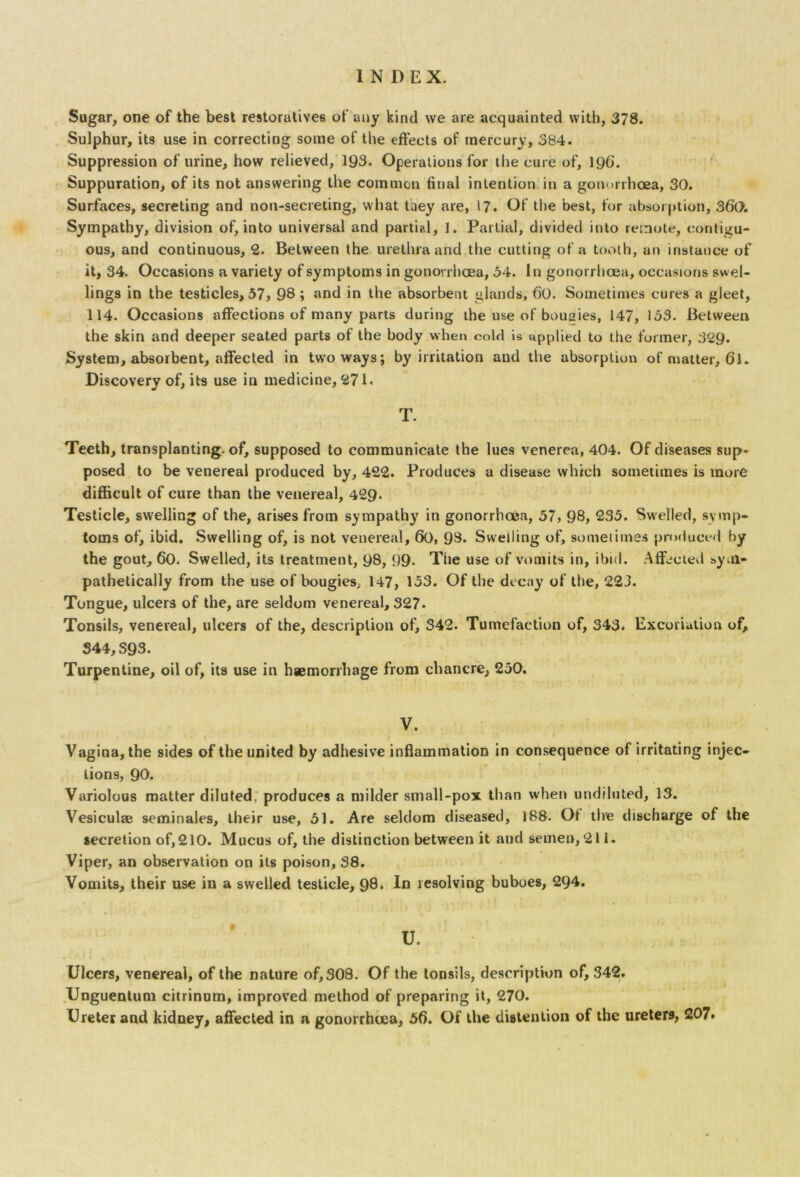 Sugar, one of the best restoratives of any kind we are acquainted with, 378. Sulphur, its use in correcting some of the effects of mercury, 384. Suppression of urine, how relieved, 193. Operations for the cure of, 196. Suppuration, of its not answering the common final intention in a gonorrhoea, 30. Surfaces, secreting and non-secreting, what they are, 17. Of the best, for absorption, 36(>. Sympathy, division of, into universal and partial, 1. Partial, divided into remote, contigu- ous, and continuous, 2. Between the urethra and the cutting of a tooth, an instance of it, 34. Occasions a variety of symptoms in gonorrhoea, 54. In gonorrhoea, occasions swel- lings in the testicles, 57, 98 ; and in the absorbent glands, 60. Sometimes cures a gleet, 114. Occasions affections of many parts during the use of bouaies, 147, 153. Between the skin and deeper seated parts of the body when cold is applied to the former, 329. System, absorbent, affected in two ways; by irritation and the absorption of matter, 6*1. Discovery of, its use in medicine, 271. T. Teeth, transplanting, of, supposed to communicate the lues venerea, 404. Of diseases sup- posed to be venereal produced by, 422. Produces a disease which sometimes is more difficult of cure than the venereal, 429- Testicle, swelling of the, arises from sympathy in gonorrhoea, 57, 98, 235. Swelled, symp- toms of, ibid. Swelling of, is not venereal, 60, 98. Swelling of, sometimes produced by the gout, 60. Swelled, its treatment, 98, 99- The use of vomits in, ibid. Affected sym- pathetically from the use of bougies, 147, 153. Of the decay of the, 223. Tongue, ulcers of the, are seldom venereal, 327. Tonsils, venereal, ulcers of the, description of, 342. Tumefaction of, 343. Excoriation of, S44,S93. Turpentine, oil of, its use in haemorrhage from chancre, 250. V. Vagina, the sides of the united by adhesive inflammation in consequence of irritating injec- tions, 90. Variolous matter diluted, produces a milder small-pox than when undiluted, 13. Vesiculae seminaJes, their use, 51. Are seldom diseased, 188. Of the discharge of the secretion of,210. Mucus of, the distinction between it and semen, 211. Viper, an observation on its poison, 38. Vomits, their use in a swelled testicle, 98* 1° resolving buboes, 294. U. Ulcers, venereal, of the nature of, 308. Of the tonsils, description of, 342. Unguentum citrinum, improved method of preparing it, 270. Ureter and kidney, affected in a gonorrhoea, 5f). Of the distention of the ureters, 207.