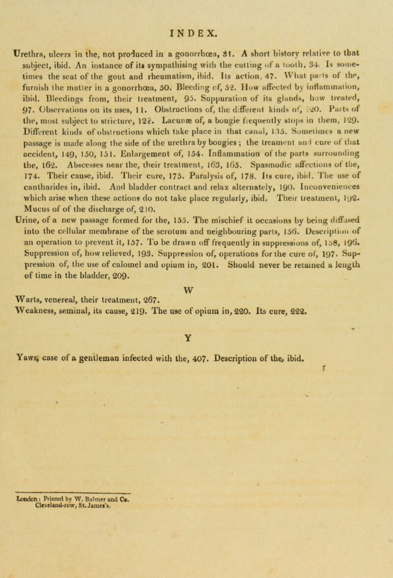 Urethra, ulcers in the, not produced in a gonorrhoea, 31. A short history relative to that subject, ibid. An instance of its sympathising with the cutting of a tooth, 34. Is some- times the seat of the gout and rheumatism, ibid. Its action, 47. What pa'is ol the, furnish the matter in a gonorrhoea, 50. Bleeding of, 52. How affected b\ inflammation, ibid. Bleedings from, their treatment, 93. Suppuration of its glands, how treated, 97. Observations on its uses, 11. Obstructions of, the different kinds of, *20. Parts of the, most subject to stricture, 122. Lacunje of, a bougie frequently stops in them, 129* Different kinds of obstructions which take place in that canal, 135. Sometimes a new passage is made along the side of the urethra by bougies ; the treament and cure of that accident, 149, 130, 131. Enlargement of, 154. Inflammation of the parts surrounding the, 162. Abscesses near the, their treatment, 163, 165. Spasmodic affections of the, 174. Their cause, ibid. Their cure, 175. Paralysis of, 178. Its cure, ibid. The use of cantharides in, ibid. And bladder contract and relax alternately, 1Q0. Inconveniences which arise when these actions do not take place regularly, ibid. Their treatment, 1 <j2. Mucus of of the discharge of, 210. Urine, of a new passage formed for the, 153. The mischief it occasions by being diffused into the cellular membrane of the scrotum and neighbouring parts, 156. Desciiptiou of an operation to prevent it, 157. To be drawn off frequently in suppressions of, 158, 196. Suppression of, how relieved, 193. Suppression of, operations for the cure of, 197. Sup- pression of, the use of calomel and opium in, 201. Should never be retained a length of time in the bladder, 209. W Warts, venereal, their treatment, 267. Weakness, seminal, its cause, 219. The use of opium in, 220. Its cure, 222. > Y Yaws, case of a gentleman infected with the, 407. Description of the, ibid. f London: Printed by W. Bulmer and Co, Cleveland-row, St. Jamej’s,