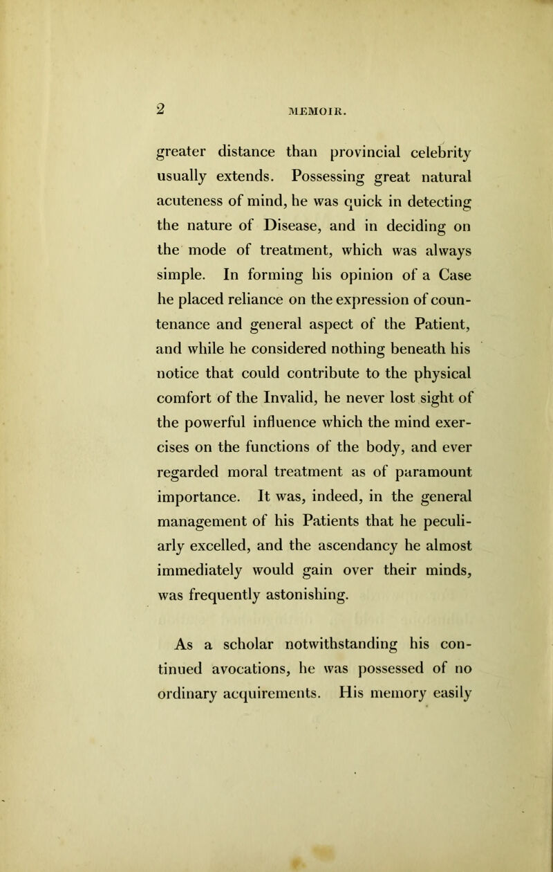 greater distance than provincial celebrity usually extends. Possessing great natural acuteness of mind, he was quick in detecting the nature of Disease, and in deciding on the mode of treatment, which was always simple. In forming his opinion of a Case he placed reliance on the expression of coun- tenance and general aspect of the Patient, and while he considered nothing beneath his notice that could contribute to the physical comfort of the Invalid, he never lost sight of the powerful influence which the mind exer- cises on the functions of the body, and ever regarded moral treatment as of paramount importance. It was, indeed, in the general management of his Patients that he peculi- arly excelled, and the ascendancy he almost immediately would gain over their minds, was frequently astonishing. As a scholar notwithstanding his con- tinued avocations, he was possessed of no ordinary acquirements. His memory easily