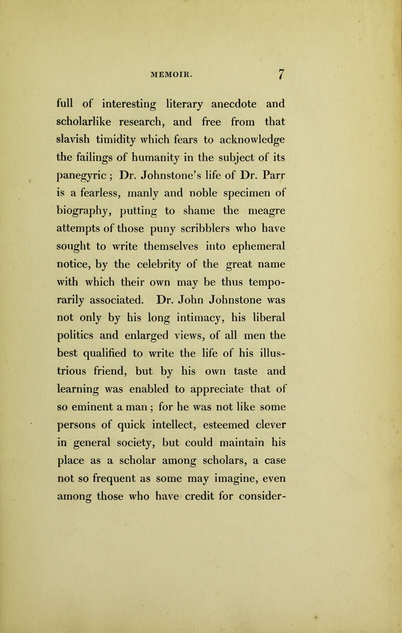full of interesting literary anecdote and scholarlike research, and free from that slavish timidity which fears to acknowledge the failings of humanity in the subject of its panegyric ; Dr. Johnstone’s life of Dr. Parr is a fearless, manly and noble specimen of biography, putting to shame the meagre attempts of those puny scribblers who have sought to write themselves into ephemeral notice, by the celebrity of the great name with which their own may be thus tempo- rarily associated. Dr. John Johnstone was not only by his long intimacy, his liberal politics and enlarged views, of all men the best qualified to write the life of his illus- trious friend, but by his own taste and learning was enabled to appreciate that of so eminent a man ; for he was not like some persons of quick intellect, esteemed clever in general society, but could maintain his place as a scholar among scholars, a case not so frequent as some may imagine, even among those who have credit for consider-