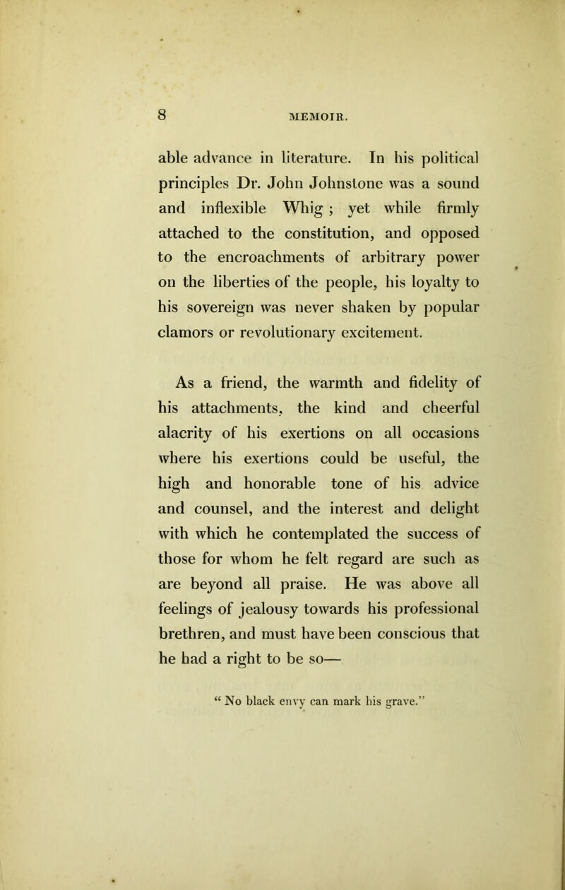 able advance in literature. In his political principles Dr. John Johnstone was a sound and inflexible Whig ; yet while firmly attached to the constitution, and opposed to the encroachments of arbitrary power on the liberties of the people, his loyalty to his sovereign was never shaken by popular clamors or revolutionary excitement. As a friend, the warmth and fidelity of his attachments, the kind and cheerful alacrity of his exertions on all occasions where his exertions could be useful, the high and honorable tone of his advice and counsel, and the interest and delight with which he contemplated the success of those for whom he felt regard are such as are beyond all praise. He was above all feelings of jealousy towards his professional brethren, and must have been conscious that he had a right to be so— “ No black envy can mark bis grave.’