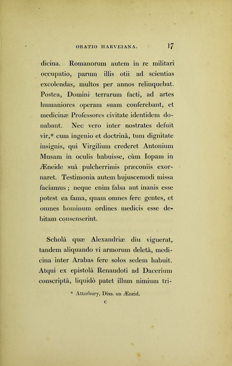 dicina. Romanorum autem in re militari occupatio, parum illis otii ad scientias excolendas, multos per annos relinquebat. Postea, Domini terrarum facti, ad artes humaniores operam suam conferebant, et medicinse Professores eivitate identidem do- nabant. Nec vero inter nostrates defuit vir,* cum ingenio et doctrina, turn dignitate insignis, qui Yirgilium crederet Antonium Musam in oculis habuisse, cum Iopam in iEneide sua pulcherrimis prseconiis exor- naret. Testimonia autem hujuscemodi missa faciatnus ; neque enim falsa aut inanis esse potest ea fama, quam omnes fere gentes, et omnes hominum ordines medicis esse de- bitam consenserint. Schola quse Alexandrise diu viguerat, tandem aliquando vi armorum deleta, medi- cina inter Arabas fere solos sedem liabuit. Atqui ex epistola Renaudoti ad Dacerium conscripta, liquido patet ilium nimium tri- * Atterbury, Diss. on ^neid. C