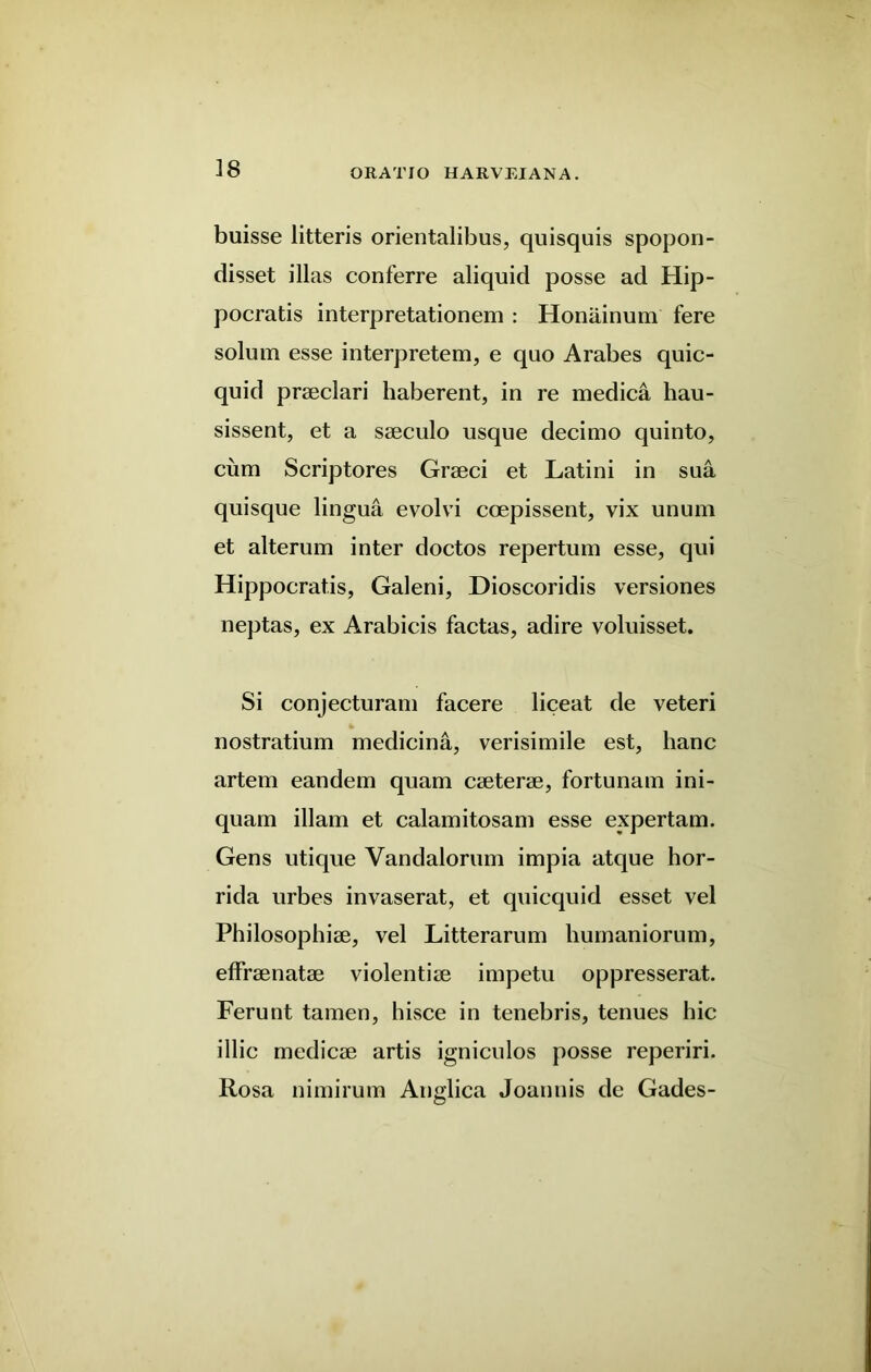 buisse litteris orientalibus, quisquis spopon- disset illas conferre aliquid posse ad Hip- pocratis interpretationem : Honainum fere solum esse interpretem, e quo Arabes quic- quid prseclari haberent, in re medica hau- sissent, et a saeculo usque decimo quinto, cum Scriptores Graeci et Latini in sua quisque lingua evolvi ccepissent, vix unum et alterum inter doctos repertum esse, qui Hippocratis, Galeni, Dioscoridis versiones neptas, ex Arabicis factas, adire voluisset. Si conjecturam facere liceat de veteri nostratium medicina, verisimile est, lianc artem eandem quam caeterae, fortunam ini- quam illam et calamitosam esse expertam. Gens utique Yandalorum impia atque hor- rida urbes invaserat, et quicquid esset vel Philosophiae, vel Litterarum liumaniorum, effraenatae violentiae impetu oppresserat. Ferunt tamen, hisce in tenebris, tenues hie illic medicae artis igniculos posse reperiri. Rosa nimirum Anglica Joannis de Gades-