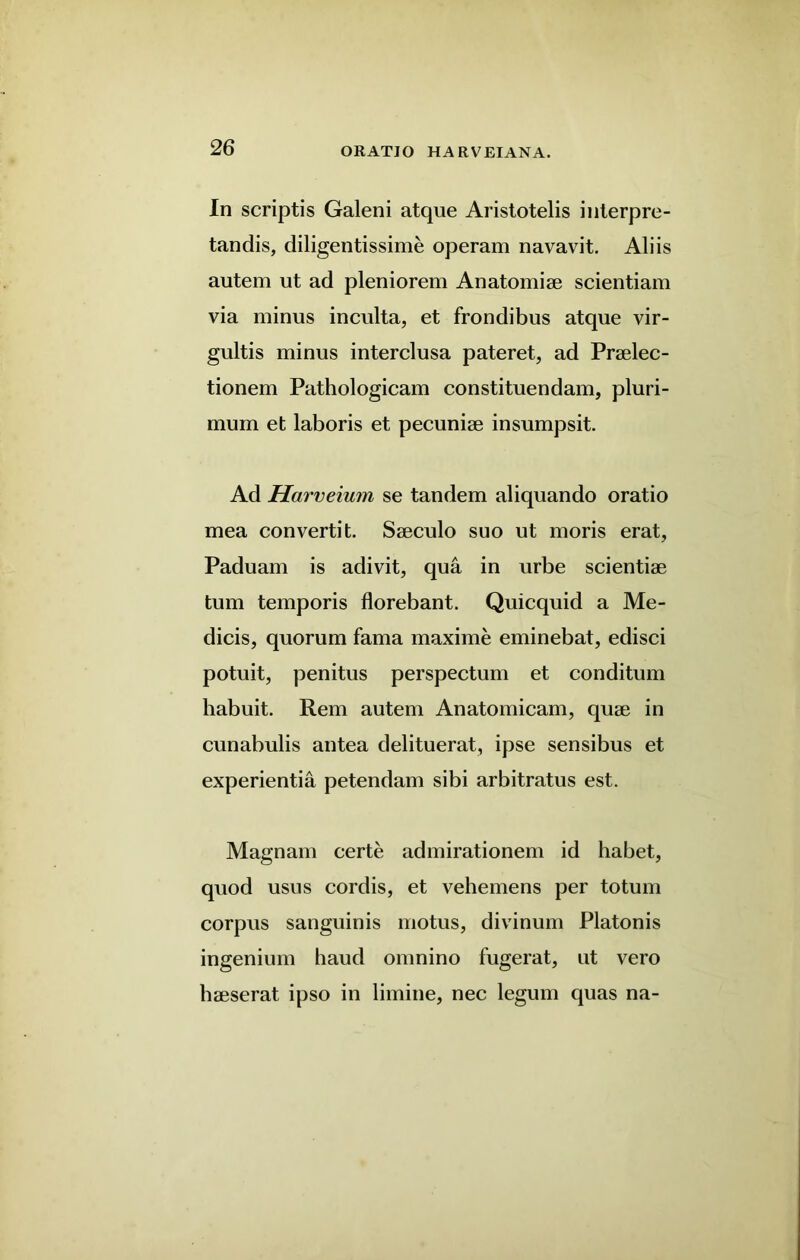 In scriptis Galeni atque Aristotelis interpre- tandis, diligentissime operam navavit. Aliis autem ut ad pleniorem Anatomise scientiam via minus inculta, et frondibus atque vir- gultis minus interclusa pateret, ad Praelec- tionem Pathologicam constituendam, pluri- mum et laboris et pecuniae insumpsit. Ad Harveium se tandem aliquando oratio mea convertit. Saeculo suo ut moris erat, Paduam is adivit, qua in urbe scientiae turn temporis florebant. Quicquid a Me- dicis, quorum fama maxime eminebat, edisci potuit, penitus perspectum et conditum habuit. Rem autem Anatomicam, quae in cunabulis antea delituerat, ipse sensibus et experientia petendam sibi arbitratus est. Magnam certe admirationem id habet, quod usus cordis, et vehemens per totum corpus sanguinis motus, divinum Platonis ingenium baud omnino fugerat, ut vero haeserat ipso in limine, nec legum quas na-