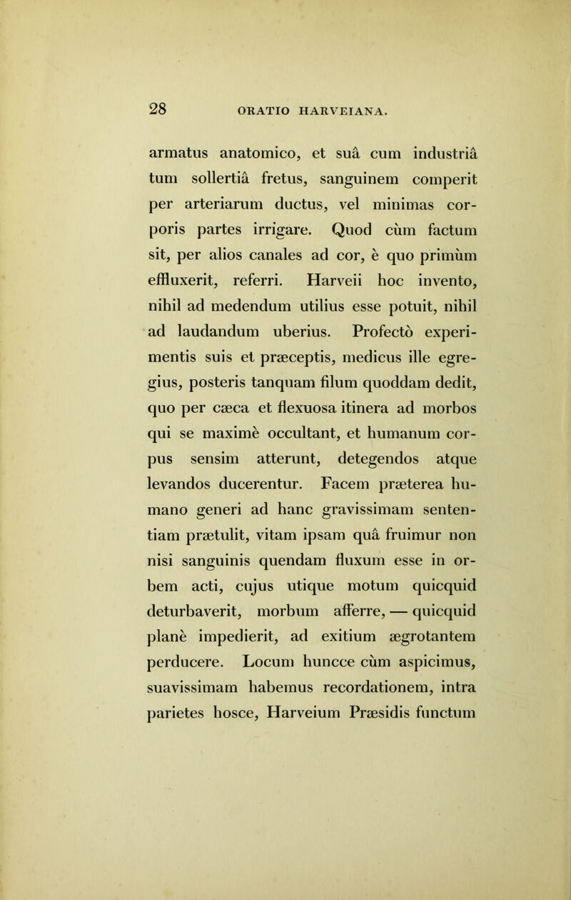 armatus anatomico, et sua cum industria turn sollertia fretus, sanguinem comperit per arteriarum ductus, vel minimas cor- poris partes irrigare. Quod cum factum sit, per alios canales ad cor, e quo primum effluxerit, referri. Harveii hoc invento, nihil ad medendum utilius esse potuit, nihil ad laudandum uberius. Profecto experi- mentis suis et praeceptis, medicus ille egre- gius, posteris tanquam filum quoddam dedit, quo per caeca et flexuosa itinera ad morbos qui se maxime occultant, et humanum cor- pus sensim atterunt, detegendos atque levandos ducerentur. Facem praeterea hu- mano generi ad hanc gravissimam sen ten- tiam praetulit, vitam ipsam qua fruimur non nisi sanguinis quendam fluxum esse in or- bem acti, cujus utique motum quicquid deturbaverit, morbum afferre, — quicquid plane impedierit, ad exitium aegrotantem perducere. Locum huncce cum aspicimus, suavissimam habeinus recordationem, intra parietes hosce, Harveium Praesidis functum