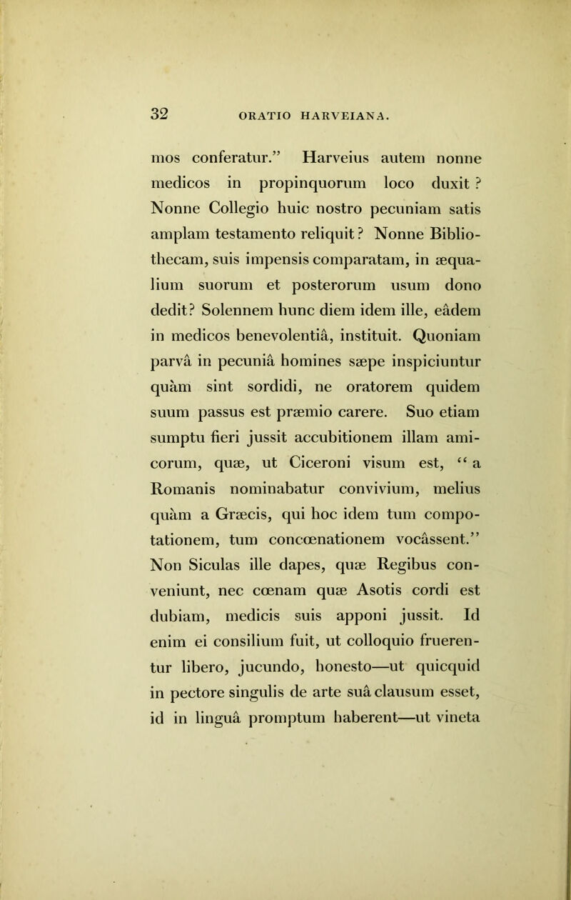 mos conferatur.” Harveius autem nonne medicos in propinquorum loco duxit ? Nonne Collegio huic nostro pecuniam satis amplam testamento reliquit ? Nonne Biblio- thecam, suis impensis comparatam, in aequa- lium suorum et posterorum usum dono dedit? Solennem liunc diem idem ille, eadem in medicos benevolentia, instituit. Quoniam parva in pecunia homines saepe inspiciuntur quam sint sordidi, ne oratorem quidem suum passus est praemio carere. Suo etiam sumptu fieri jussit accubitionem illam ami- corum, quae, ut Ciceroni visum est, “ a Romanis nominabatur convivium, melius quam a Graecis, qui hoc idem turn compo- tationem, turn concoenationem vocassent.” Non Siculas ille dapes, quae Regibus con- veniunt, nec coenam quae Asotis cordi est dubiam, medicis suis apponi jussit. Id enim ei consilium fuit, ut colloquio frueren- tur libero, jucundo, honesto—ut quicquid in pectore singulis de arte sua clausum esset, id in lingua promptum haberent—ut vineta