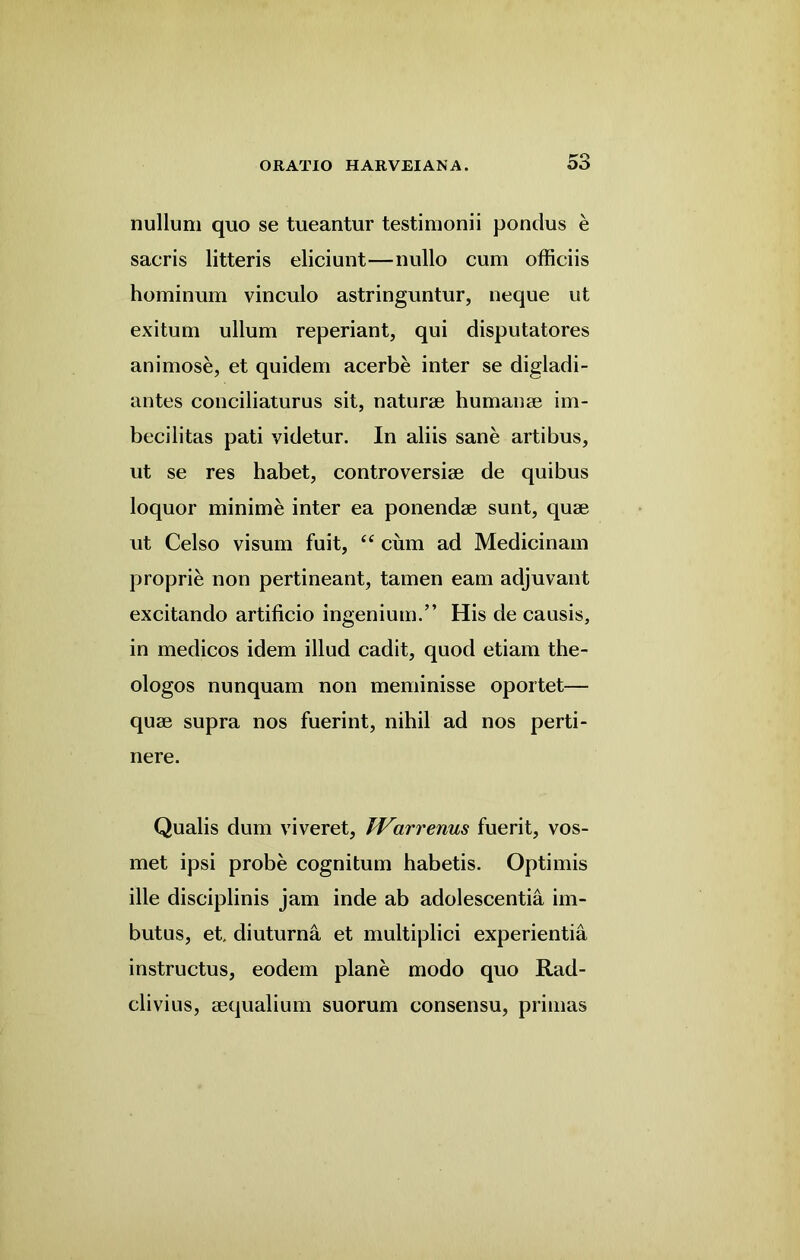 nullum quo se tueantur testimonii pondus e sacris litteris eliciunt—nullo cum officiis hominum vinculo astringuntur, neque ut exitum ullum reperiant, qui disputatores animose, et quidem acerbe inter se digladi- antes conciliaturus sit, naturae humanae im- becilitas pati videtur. In aliis sane artibus, ut se res habet, controversiae de quibus loquor minime inter ea ponendae sunt, quae ut Celso visum fuit, “ cum ad Medicinam proprie non pertineant, tamen earn adjuvant excitando artificio ingenium.” His de causis, in medicos idem illud cadit, quod etiam the- ologos nunquam non meminisse oportet— quae supra nos fuerint, nihil ad nos perti- nere. Qualis dum viveret, IVarrenus fuerit, vos- met ipsi probe cognitum habetis. Optimis ille disciplinis jam inde ab adolescentia im- butus, et diuturna et multiplici experientia instructus, eodem plane modo quo Rad- clivius, aequalium suorum consensu, primas