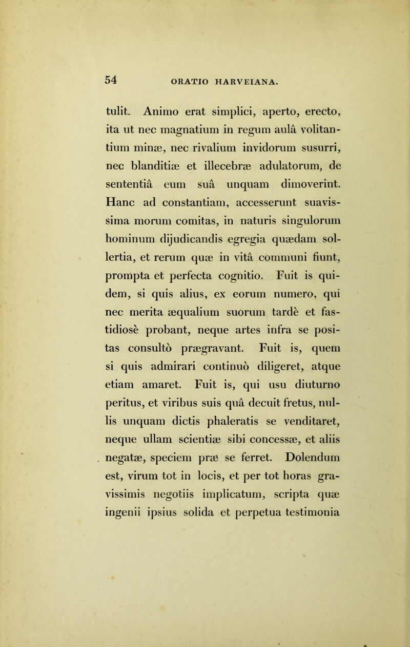 tulit. Animo erat simplici, aperto, erecto, ita ut nec magnatium in regum aula volitan- tium minse, nec rivalium invidorum susurri, nec blanditiae et illecebrae adulatorum, de sententia eum sua unquam dimoverint. Hanc ad constantiam, accesserunt suavis- sima mo rum comitas, in naturis singulorum hominum dijudicandis egregia quaedam sol- lertia, et rerum quae in vita communi fiunt, prompta et perfecta cognitio. Fuit is qui- dem, si quis alius, ex eorum numero, qui nec merita aequalium suorum tarde et fas- tidiose probant, neque artes infra se posi- tas consulto praegravant. Fuit is, quern si quis admirari continuo diligeret, atque etiam amaret. Fuit is, qui usu diuturno peritus, et viribus suis qua decuit fretus, nul- lis unquam dictis phaleratis se venditaret, neque ullam scientiae sibi concessae, et aliis negatae, speciem prae se ferret. Dolendum est, virum tot in locis, et per tot horas gra- vissimis negotiis implicatum, scripta quae ingenii ipsius solida et perpetua testimonia