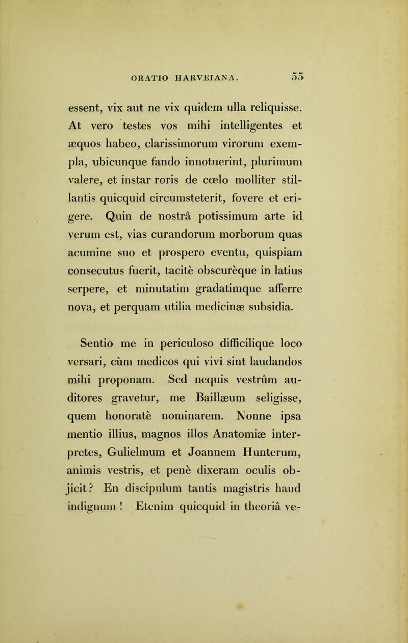 essent, vix aut ne vix quidem ulla reliquisse. At vero testes vos mihi intelligentes et aequos habeo, clarissimorum virorum exem- pla, ubicunque fando innotuerint, plurimum valere, et in star roris de coelo molliter stil- lantis quicquid circumsteterit, fovere et eri- gere. Quin de nostra potissimum arte id verum est, vias curandorum morborum quas acumine suo et prospero eventu, quispiam consecutus fuerit, tacite obscureque in latius serpere, et minutatim gradatimque afFerre nova, et perquam utilia medicinse subsidia. Sentio me in periculoso difficilique loco versari, cum medicos qui vivi sint laudandos mihi proponam. Sed nequis vestrum au- ditores gravetur, me Baillaeum seligisse, quern lionorate nominarem. Nonne ipsa mentio illius, magnos illos Anatomise inter- pretes, Gulielmum et Joannem Hunterum, animis vestris, et pene dixeram oculis ob- jicit? En discipulum tantis magistris haud indignum ! Etenim quicquid in theoria ve-