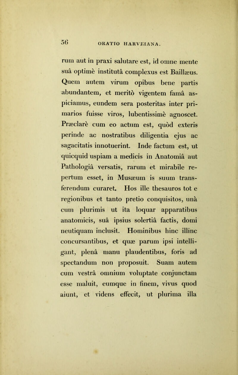 rum aut in praxi salutare est, id omne mente sua optime institute complexus est Baillaeus. Quem autem virum opibus bene partis abundantem, et merito vigentem fama as- piciamus, eundem sera posteritas inter pri- marios fuisse viros, lubentissime agnoscet. Praeclare cum eo actum est, quod exteris perinde ac nostratibus diligentia ejus ac sagacitatis innotuerint. Inde factum est, ut quicquid uspiam a medicis in Anatomia aut Pathologia versatis, rarum et mirabile re- pertum esset, in Musaeum is suum trans- ferendum curaret. Hos ille thesauros tot e regionibus et tanto pretio conquisitos, una cum plurimis ut ita loquar apparatibus anatomicis, sua ipsius solertia factis, domi neutiquam inclusit. Hominibus bine illinc concursantibus, et quae parum ipsi intelli- gant, plena manu plaudentibus, foris ad spectandum non proposuit. Suam autem cum vestra omnium voluptate conjunctam esse maluit, eumque in finem, vivus quod aiunt, et videns effecit, ut plurima ilia