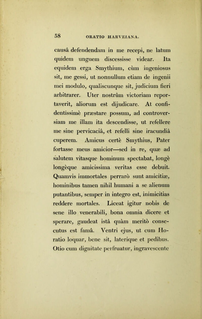 causa defendendam in me recepi, ne latum quidem unguem discessisse videar. Ita equidem erga Smythium, cum ingeniosus sit, me gessi, ut nonnullum etiam de ingenii mei modulo, qualiscunque sit, judicium fieri arbitrarer. Uter nostrum victoriam repor- taverit, aliorum est dijudicare. At confi- dentissime prsestare possum, ad controver- siam me illam ita descendisse, ut refellere me sine pervicacia, et refelli sine iracundia cuperem. Amicus certe Smythius, Pater fortasse meus amicior—sed in re, quse ad salutem vitasque hominum spectabat, longe longeque amicissima veritas esse debuit. Quamvis immortales perraro sunt amicitiae, hominibus tamen nihil humani a se alienum putantibus, semper in integro est, inimicitias reddere mortales. Liceat igitur nobis de sene illo venerabili, bona omnia dicere et sperare, gaudeat ista quam merito conse- cutus est fama. Ventri ejus, ut cum Ho- ratio loquar, bene sit, laterique et pedibus. Otio cum dignitate pei fruatur, ingravescente