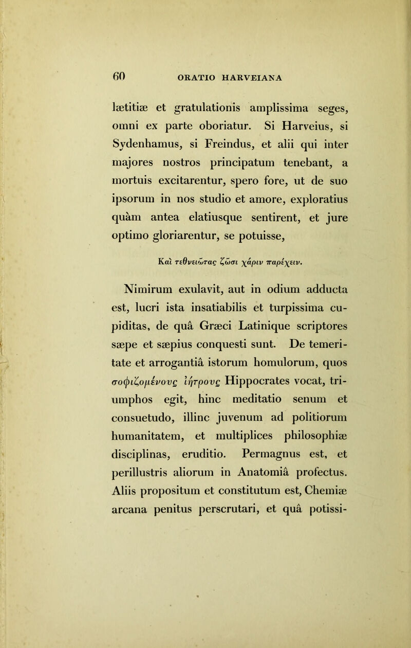 lsetitise et gratulationis amplissima seges, omni ex parte oboriatur. Si Harveius, si Sydenhamus, si Freindus, et alii qui inter majores nostros principatum tenebant, a mortuis excitarentur, spero fore, ut de suo ipsorum in nos studio et amore, exploratius quam antea elatiusque sentirent, et jure optimo gloriarentur, se potuisse, Kcu reOvei'MTag £w<rt \apiv Trapi^uv. Nimirum exulavit, aut in odium adducta est, lucri ista insatiabilis et turpissima cu- piditas, de qua Graeci Latinique scriptores saepe et saepius conquesti sunt. De temeri- tate et arrogantia istorum homulorum, quos <ro(j)iZ,ofi£vovg IrjrpovQ Hippocrates vocat, tri- umphos egit, hinc meditatio senum et consuetudo, illinc juvenum ad politiorum humanitatem, et multiplices philosophiae disciplinas, eruditio. Permagnus est, et perillustris aliorum in Anatomia profectus. Aliis propositum et constitutum est, Chemiae arcana penitus perscrutari, et qua potissi-